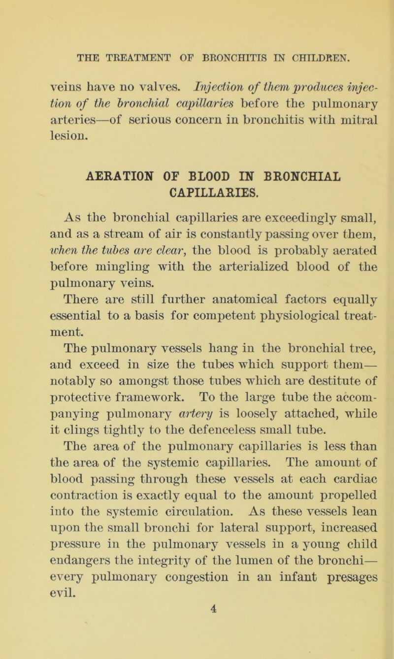 veins have no valves. Injection of them produces injec- tion of the bronchial capillaries before the pulmonary arteries—of serious concern in bronchitis with mitral lesion. AERATION OF BLOOD IN BRONCHIAL CAPILLARIES. As the bronchial capillaries are exceedingly small, and as a stream of air is constantly passing over them, irhen the tubes are clear, the blood is probably aerated before mingling with the arterialized blood of the pulmonary veins. There are still further anatomical factors equally essential to a basis for competent physiological treat- ment. The pulmonary vessels hang in the bronchial tree, and exceed in size the tubes which support them— notably so amongst those tubes which are destitute of protective framework. To the large tube the accom- panying pulmonary artap is loosely attached, while it clings tightly to the defenceless small tube. The area of the pulmonary capillaries is less than the area of the systemic capillaries. The amount of blood passing through these vessels at each cardiac contraction is exactly equal to the amount propelled into the systemic circulation. As these vessels lean upon the small bronchi for lateral support, increased pressure in the pulmonary vessels in a young child endangers the integrity of the lumen of the bronchi— every pulmonary congestion in an infant presages evil.