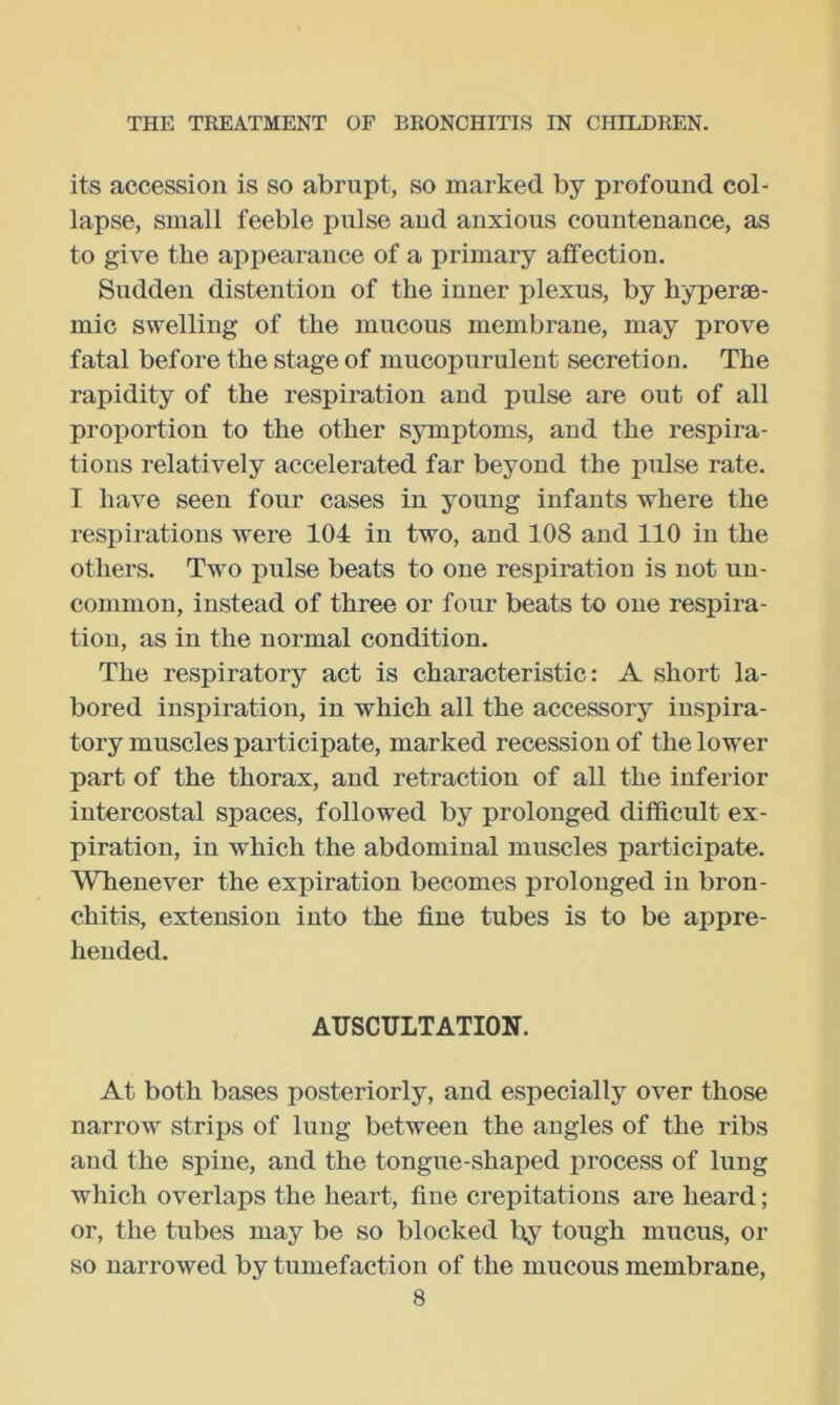 its accession is so abrupt, so marked by profound col- lapse, small feeble pulse and anxious countenance, as to give the appearance of a primary affection. Sudden distention of the inner plexus, by hyperse- mic swelling of the mucous membrane, may prove fatal before the stage of mucopurulent secretion. The rapidity of the respiration and pulse are out of all proportion to the other symptoms, and the respira- tions relatively accelerated far beyond the pulse rate. I have seen four cases in young infants where the respirations were 104 in two, and 108 and 110 in the others. Two pulse beats to one respiration is not un- common, instead of three or four beats to one respira- tion, as in the normal condition. The respiratory act is characteristic: A short la- bored inspiration, in which all the accessory inspira- tory muscles participate, marked recession of the lower part of the thorax, and retraction of all the inferior intercostal spaces, followed by prolonged difficult ex- piration, in which the abdominal muscles participate. Whenever the expiration becomes prolonged in bron- chitis, extension into the fine tubes is to be appre- hended. AUSCULTATION. At both bases posteriorly, and especially over those narrow strips of lung between the angles of the ribs and the spine, and the tongue-shaped process of lung which overlaps the heart, fine crepitations are heard; or, the tubes may be so blocked by tough mucus, or so narrowed by tumefaction of the mucous membrane,