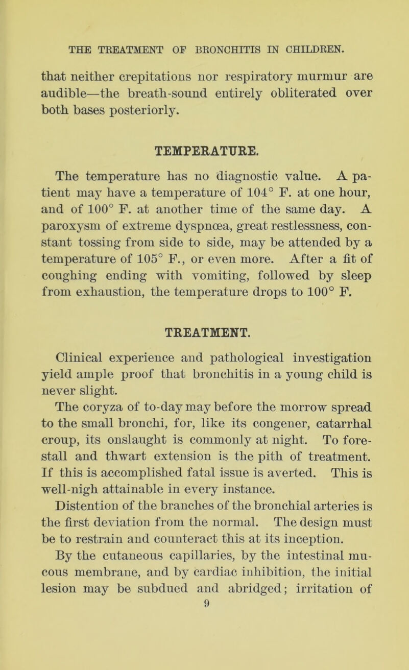 that neither crepitations nor respiratory murmur are audible—the breath-sound entirely obliterated over both bases posteriorly. TEMPERATURE. The temperature has no diagnostic value. A pa- tient may have a temperature of 104° F, at one hour, and of 100° F. at another time of the same day. A paroxysm of extreme dyspnoea, great restlessness, con- stant tossing from side to side, may be attended by a temperature of 105° F., or even more. After a fit of coughing ending with vomiting, followed by sleep from exhaustion, the temperature drops to 100° F. TREATMENT. Clinical experience and pathological investigation yield ample proof that bronchitis in a young child is never slight. The coryza of to-day m.ay before the morrow spread to the small bronchi, for, like its congener, catarrhal croup, its onslaught is commonly at night. To fore- stall and thwart extension is the pith of treatment. If this is accomplished fatal issue is averted. This is well-nigh attainable in every instance. Distention of the branches of the bronchial arteries is the first deviation from the normal. The design must be to restrain and counteract this at its inception. By the cutaneous capillaries, by the intestinal mu- cous membrane, and by cardiac inhibition, the initial lesion may be subdued and abridged; irritation of