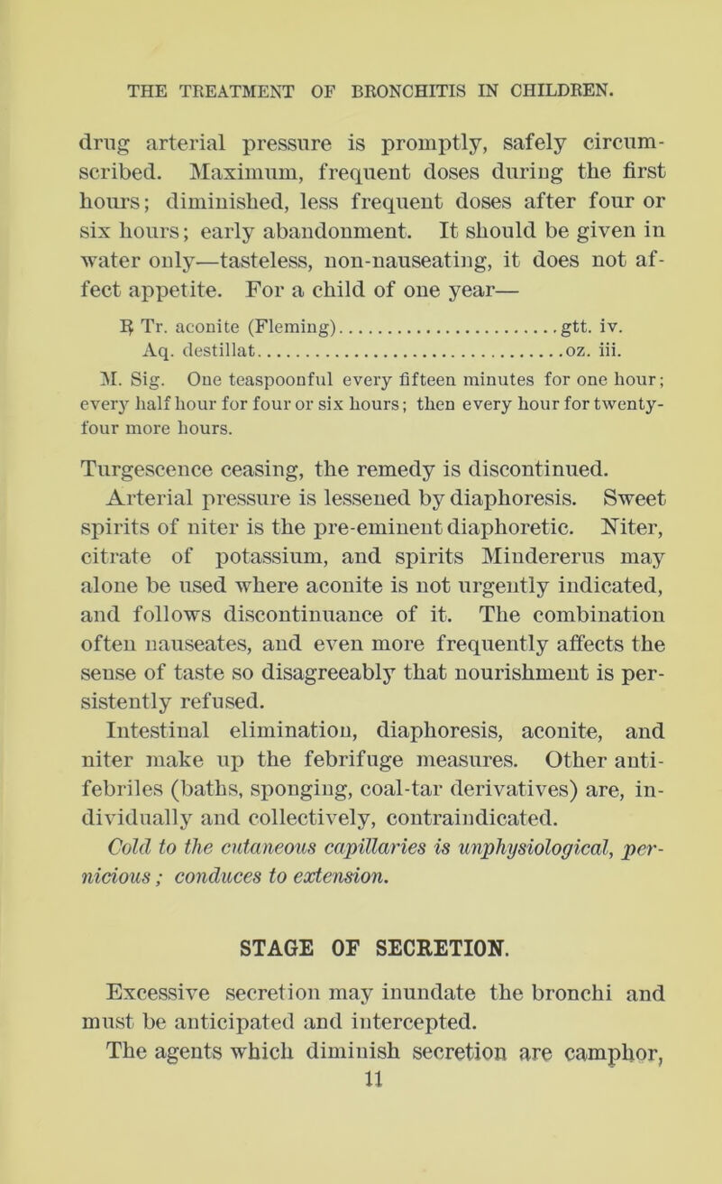 drug arterial pressure is promptly, safely circum- scribed. Maximum, frequent doses during the first hour’s; diminished, less frequent doses after four or six hours; early abandonment. It should be given in water only—tasteless, non-nauseating, it does not af- fect appetite. For a child of one year— I^ Tr. aconite (Fleming) gtt. iv. Aq. destillat oz. iii. M. Sig. One teaspoonful every fifteen minutes for one hour; ever3>- half hour for four or six hours; then every hour for twenty- four more hours. Tnrgescence ceasing, the remedy is discontinued. Arterial pressure is lessened by diaphoresis. Sweet spirits of niter is the pre-eminent diaphoretic. Mter, citrate of potassium, and spirits Mindererus may alone be used where aconite is not urgently indicated, and follows discontinuance of it. The combination often nauseates, and even more frequently affects the sense of taste so disagreeably that nourishment is per- sistently refused. Intestinal elimination, diaphoresis, aconite, and niter make up the febrifuge measures. Other auti- febriles (baths, sponging, coal-tar derivatives) are, in- dividually and collectively, contraindicated. Cold to tlw cutaneous capillaries is unphysiological, per- nicious ; conduces to extension. STAGE OF SECRETION. Excessive secretion may inundate the bronchi and must be anticipated and intercepted. The agents which diminish secretion are camphor,