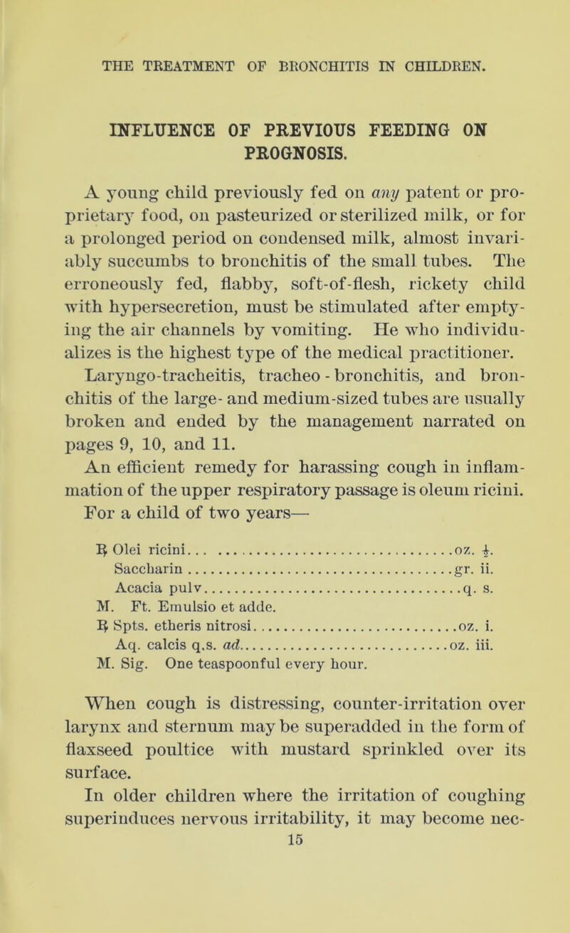 INFLUENCE OF PREVIOUS FEEDING ON PROGNOSIS. A young child previously fed on any patent or pro- prietarj- food, on pasteurized or sterilized milk, or for a prolonged period on condensed milk, almost invari- ably succumbs to bronchitis of the small tubes. The erroneously fed, flabby, soft-of-flesh, rickety child with hypersecretion, must be stimulated after empty- ing the air channels by vomiting. He who individu- alizes is the highest type of the medical practitioner. Laryngo-tracheitis, tracheo - bronchitis, and bron- chitis of the large- and medium-sized tubes are usually broken and ended by the management narrated on pages 9, 10, and 11. An efficient remedy for harassing cough in inflam- mation of the upper respiratory passage is oleum riciui. For a child of two years— R Olei ricini oz. -k. Saccharin gr. ii. Acacia pulv q. s. M. Ft. Emulsio et aclde. Spts. etheris nitrosi oz. i. Aq. calcis q.s. ad oz. iii. M. Sig. One teaspoonful every hour. When cough is distressing, counter-irritation over larynx and sternum maybe superadded in the form of flaxseed poultice with mustard sprinkled over its surfaee. In older children where the irritation of coughing superinduces nervous irritability, it may become uec-