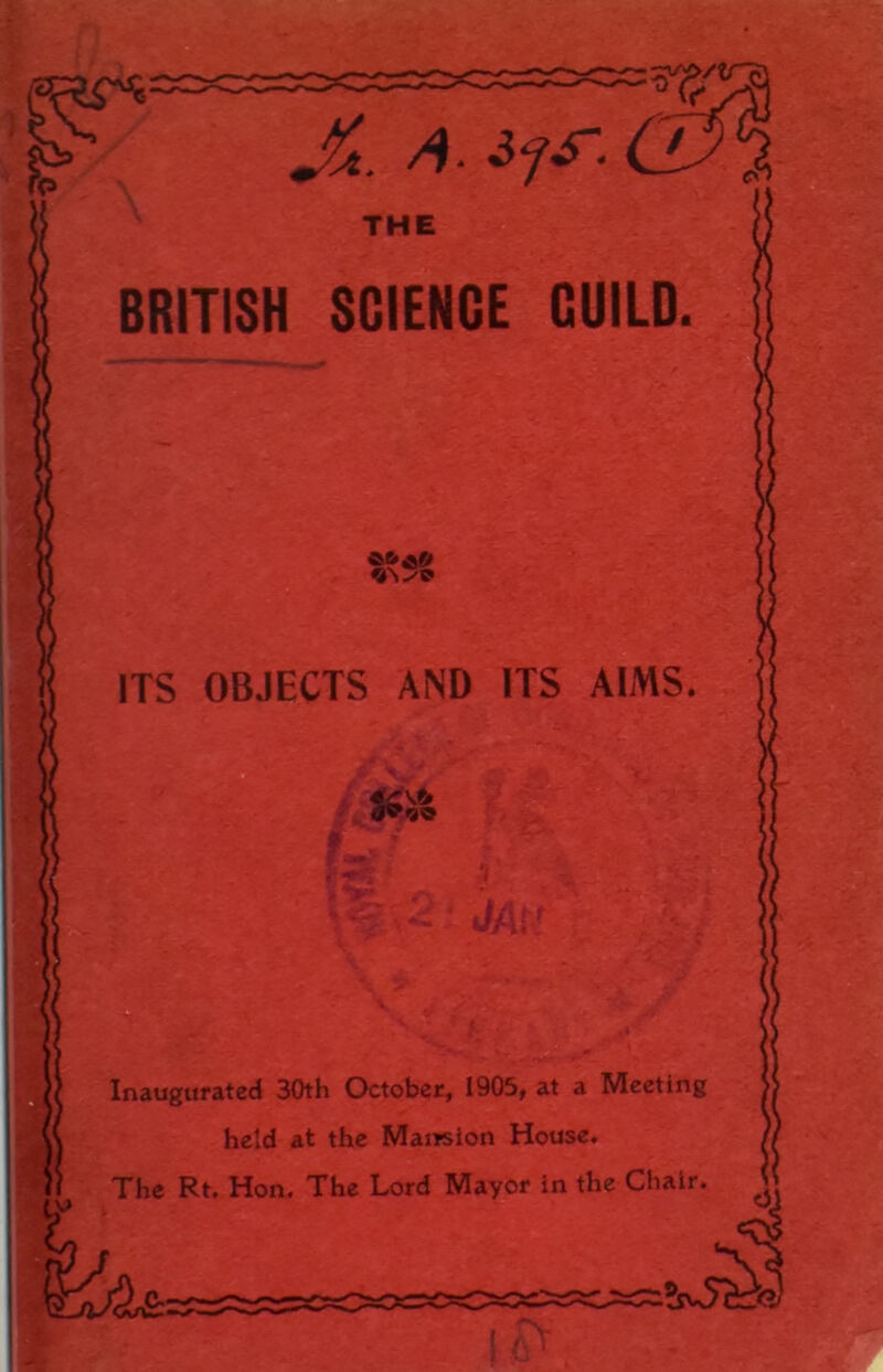 JSt. a. if s’. THE BRITISH SCIENCE CUILD. vn-'p ITS OBJECTS AND ITS AIMS. SSi/S v _ y . v~ - •  ?.V2 • *JAti 4t,' v..t _, *£? Inaugurated 30th October, 1905, at a Meeting held at the Mansion House. The Rt. Hon. The Lord Mayor in the Chair.