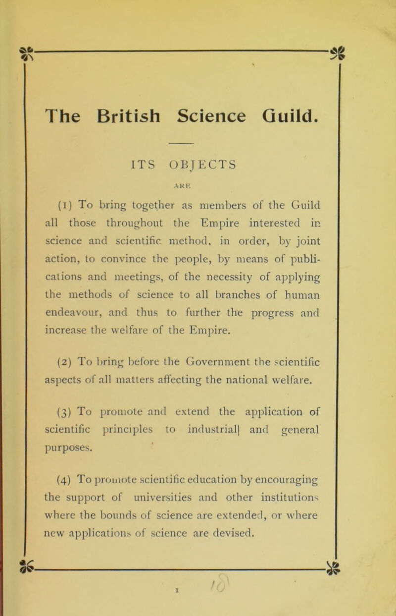 ITS OBJECTS ARK (1) To bring together as members of the Guild all those throughout the Empire interested in science and scientific method, in order, by joint action, to convince the people, by means of publi- cations and meetings, of the necessity of applying the methods of science to all branches of human endeavour, and thus to further the progress and increase the welfare of the Empire. (2) To bring before the Government the scientific aspects of all matters affecting the national welfare. (3) To promote and extend the application of scientific principles to industrial! and general purposes. (4) To promote scientific education by encouraging the support of universities and other institutions where the bounds of science are extended, or where new applications of science are devised.