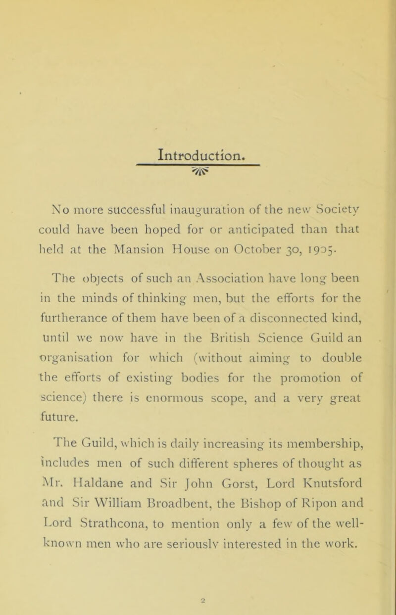 Introduction. No more successful inauguration of the new Society could have been hoped for or anticipated than that held at the Mansion House on October 30, 1905. The objects of such an Association have long been in the minds of thinking men, but the efforts for the furtherance of them have been of a disconnected kind, until we now have in the British Science Guild an organisation for which (without aiming to double the efforts of existing bodies for the promotion of science) there is enormous scope, and a very great future. The Guild, which is daily increasing its membership, includes men of such different spheres of thought as Mr. Haldane and Sir John Gorst, Lord Knutsford and Sir William Broadbent, the Bishop of Ripon and Lord Strathcona, to mention only a few of the well- known men who are seriouslv interested in the work.