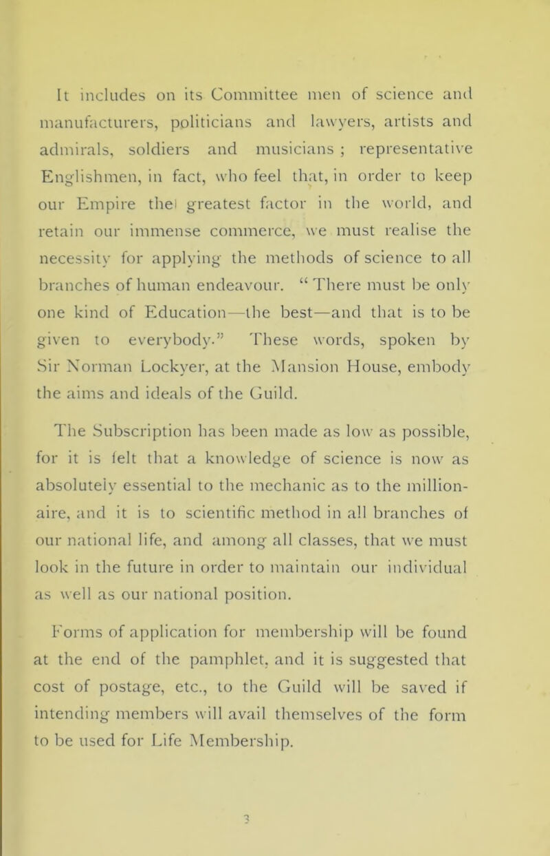 It includes on its Committee men of science and manufacturers, politicians and lawyers, artists and admirals, soldiers and musicians ; representative Englishmen, in fact, who feel that, in order to keep our Empire thei greatest factor in the world, and retain our immense commerce, we must realise the necessity for applying the methods of science to all branches of human endeavour. “ There must be only one kind of Education—the best—and that is to be given to everybody.” These words, spoken by Sir Norman Lockyer, at the Mansion House, embody the aims and ideals of the Guild. The Subscription has been made as low as possible, for it is felt that a knowledge of science is now as absolutely essential to the mechanic as to the million- aire, and it is to scientific method in all branches of our national life, and among all classes, that we must look in the future in order to maintain our individual as well as our national position. Forms of application for membership will be found at the end of the pamphlet, and it is suggested that cost of postage, etc., to the Guild will be saved if intending members will avail themselves of the form to be used for Life Membership.