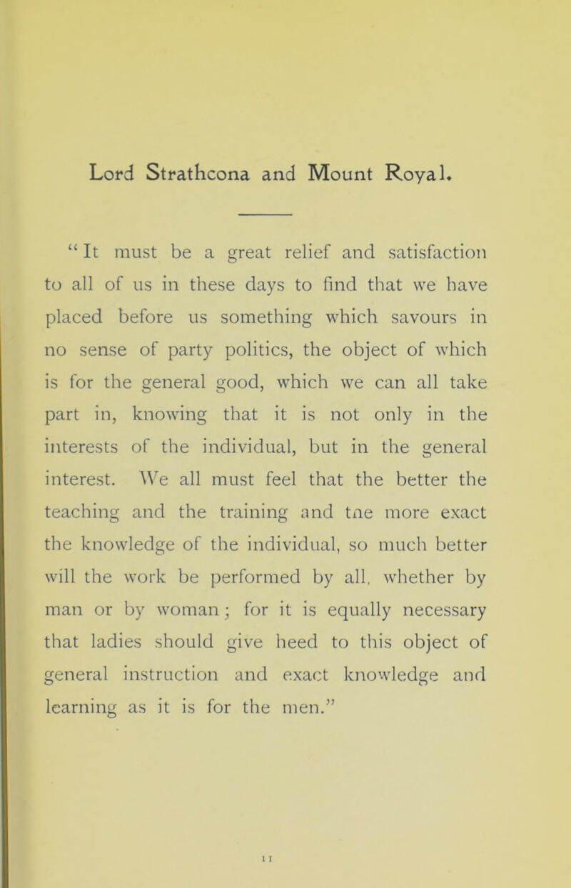 Lord Strathcona and Mount Royal. “ It must be a great relief and satisfaction to all of us in these days to find that we have placed before us something which savours in no sense of party politics, the object of which is for the general good, which we can all take part in, knowing that it is not only in the interests of the individual, but in the general interest. We all must feel that the better the teaching and the training and tne more exact the knowledge of the individual, so much better will the work be performed by all, whether by man or by woman ; for it is equally necessary that ladies should give heed to this object of general instruction and exact knowledge and learning as it is for the men.”