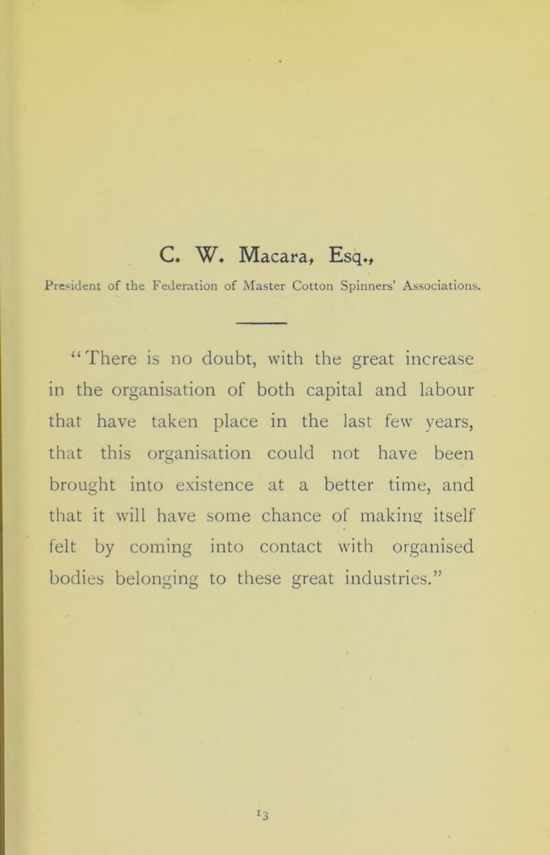 C. W. Macara, Esq., President of the Federation of Master Cotton Spinners’ Associations. “ There is no doubt, with the great increase in the organisation of both capital and labour that have taken place in the last few years, that this organisation could not have been brought into existence at a better time, and that it will have some chance of making itself felt by coming into contact with organised bodies belonging to these great industries.”