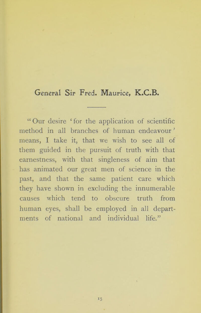 General Sir Fred. Maurice, K.C.B. “ Our desire ‘ for the application of scientific method in all branches of human endeavour ’ means, I take it, that we wish to see all of them guided in the pursuit of truth with that earnestness, with that singleness of aim that has animated our great men of science in the past, and that the same patient care which they have shown in excluding the innumerable causes which tend to obscure truth from human eyes, shall be employed in all depart- ments of national and individual life.”