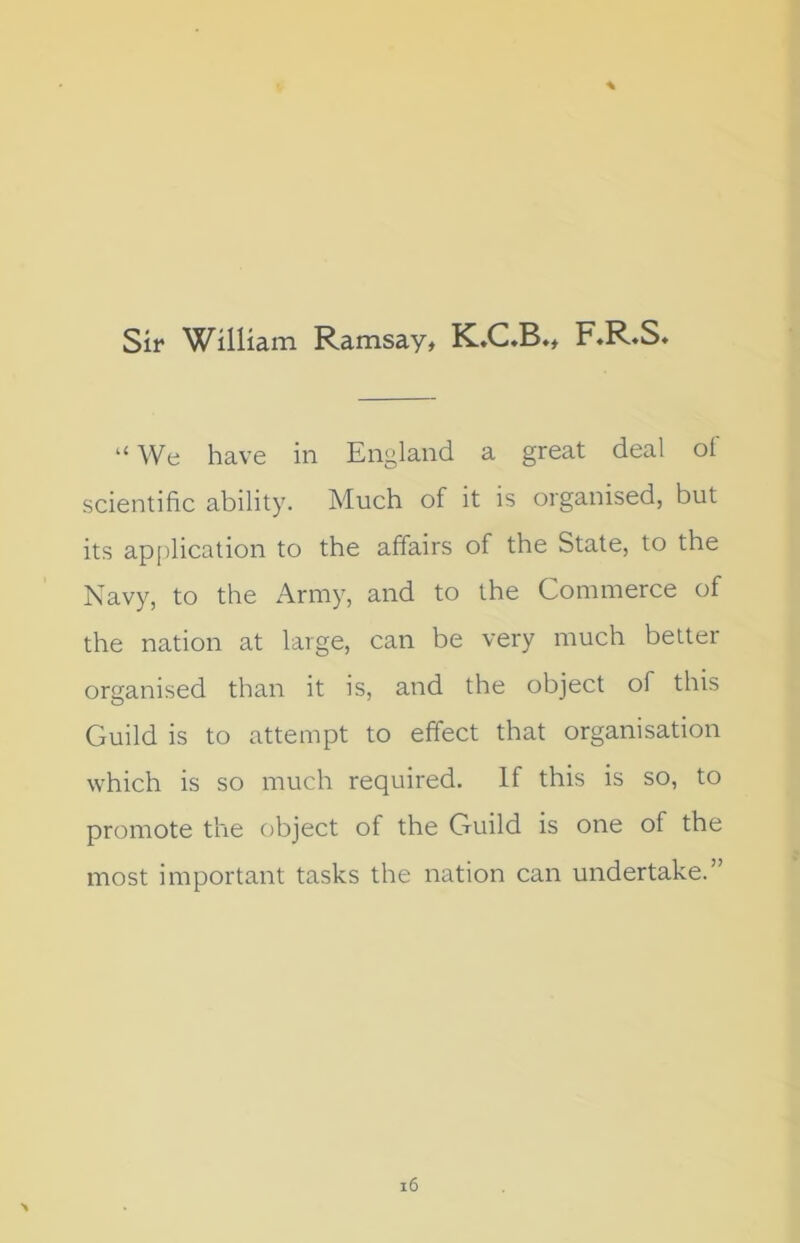 Sir William Ramsay, K.C.B., F.R.S. “ We have in England a great deal of scientific ability. Much of it is organised, but its application to the affairs of the State, to the Navy, to the Army, and to the Commerce of the nation at large, can be very much better organised than it is, and the object of this Guild is to attempt to effect that organisation which is so much required. If this is so, to promote the object of the Guild is one of the most important tasks the nation can undertake.”