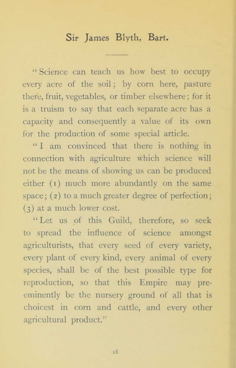 Sir James Blyth, Bart. “ Science can teach us how best to occupy every acre of the soil; by corn here, pasture there, fruit, vegetables, or timber elsewhere; for it is a truism to say that each separate acre has a capacity and consequently a value of its own for the production of some special article. “ I am convinced that there is nothing in connection with agriculture which science will not be the means of showing us can be produced either (i) much more abundantly on the same space; (2) to a much greater degree of perfection; (3) at a much lower cost. “ Let us of this Guild, therefore, so seek to spread the influence of science amongst agriculturists, that every seed of every variety, every plant of every kind, every animal of every species, shall be of the best possible type for reproduction, so that this Empire may pre- eminently be the nursery ground of all that is choicest in corn and cattle, and every other agricultural product.”