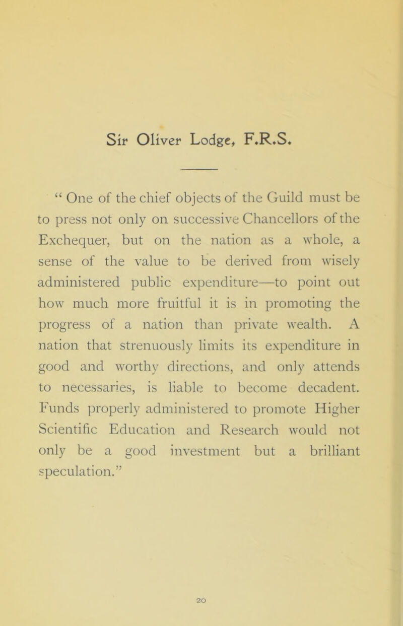 Sir Oliver Lodge, F.R.S, “ One of the chief objects of the Guild must be to press not only on successive Chancellors of the Exchequer, but on the nation as a whole, a sense of the value to be derived from wisely administered public expenditure—to point out how much more fruitful it is in promoting the progress of a nation than private wealth. A nation that strenuously limits its expenditure in good and worthy directions, and only attends to necessaries, is liable to become decadent. Funds properly administered to promote Higher Scientific Education and Research would not only be a good investment but a brilliant speculation.”