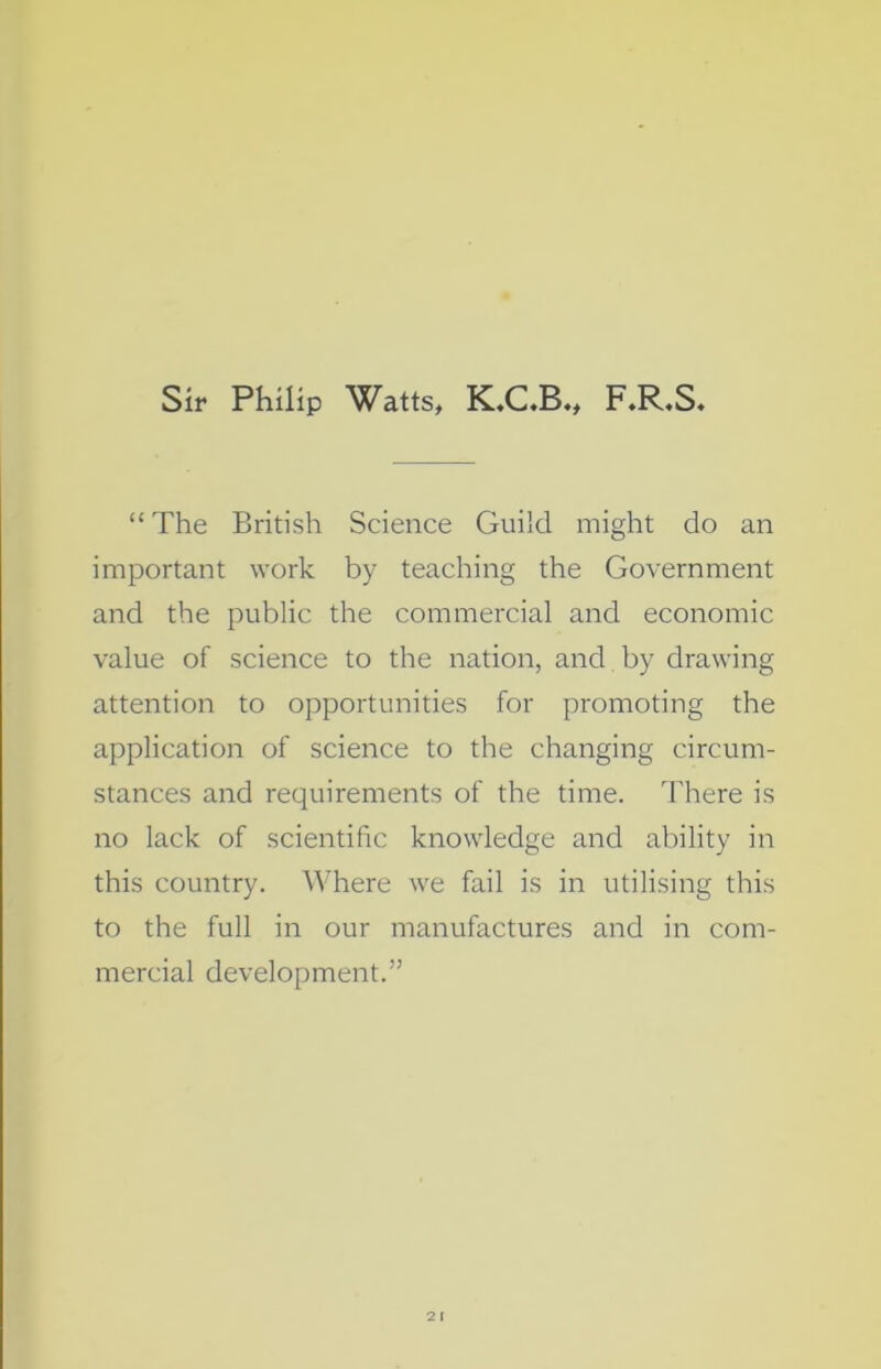 “ The British Science Guild might do an important work by teaching the Government and the public the commercial and economic value of science to the nation, and by drawing attention to opportunities for promoting the application of science to the changing circum- stances and requirements of the time. There is no lack of scientific knowledge and ability in this country. Where we fail is in utilising this to the full in our manufactures and in com- mercial development.” 2 I