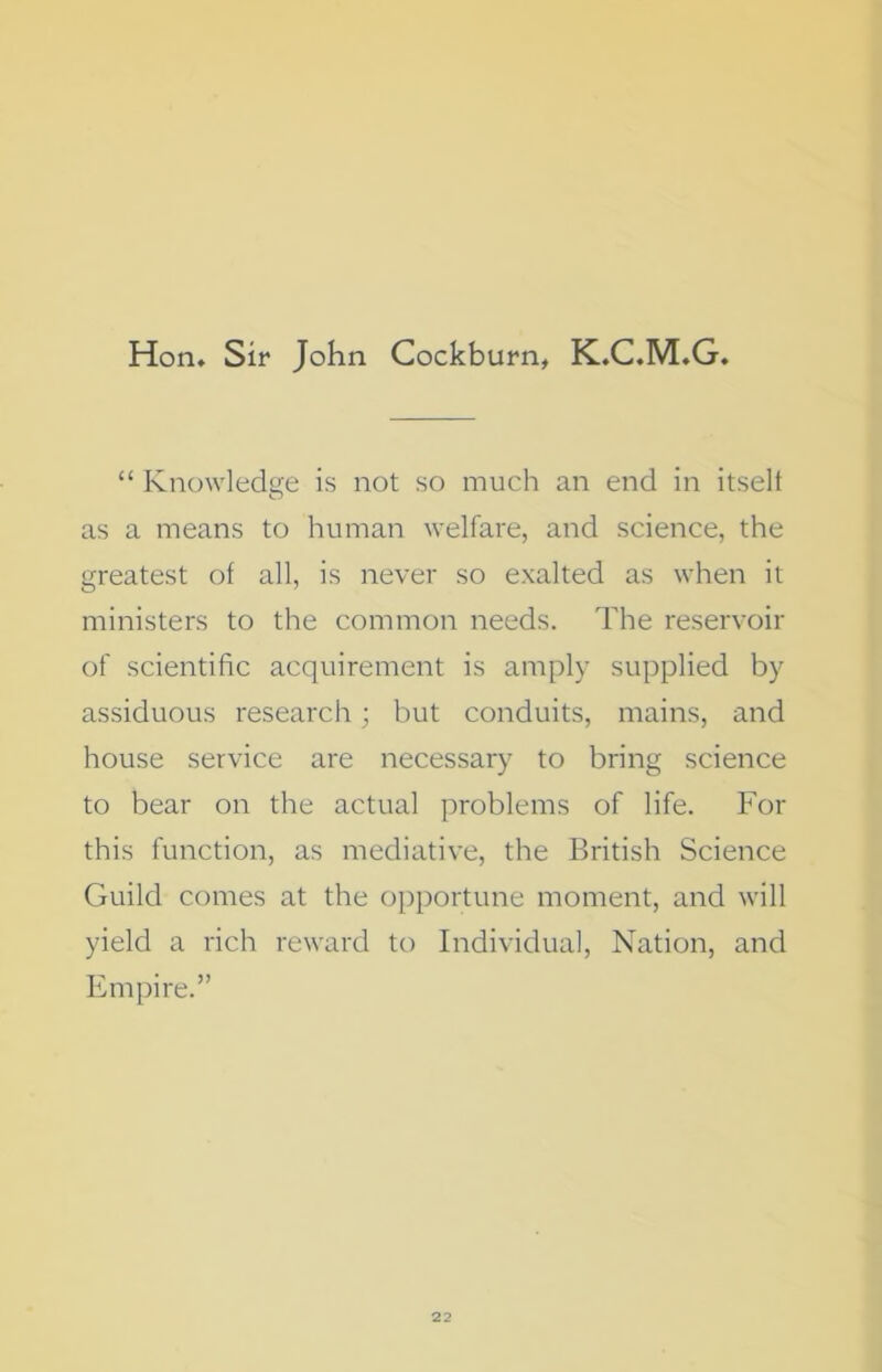 Hon* Sir John Cockburn, K.C.M.G “ Knowledge is not so much an end in itselt as a means to human welfare, and science, the greatest of all, is never so exalted as when it ministers to the common needs. The reservoir of scientific acquirement is amply supplied by assiduous research; but conduits, mains, and house service are necessary to bring science to bear on the actual problems of life. For this function, as mediative, the British Science Guild comes at the opportune moment, and will yield a rich reward to Individual, Nation, and Empire.”