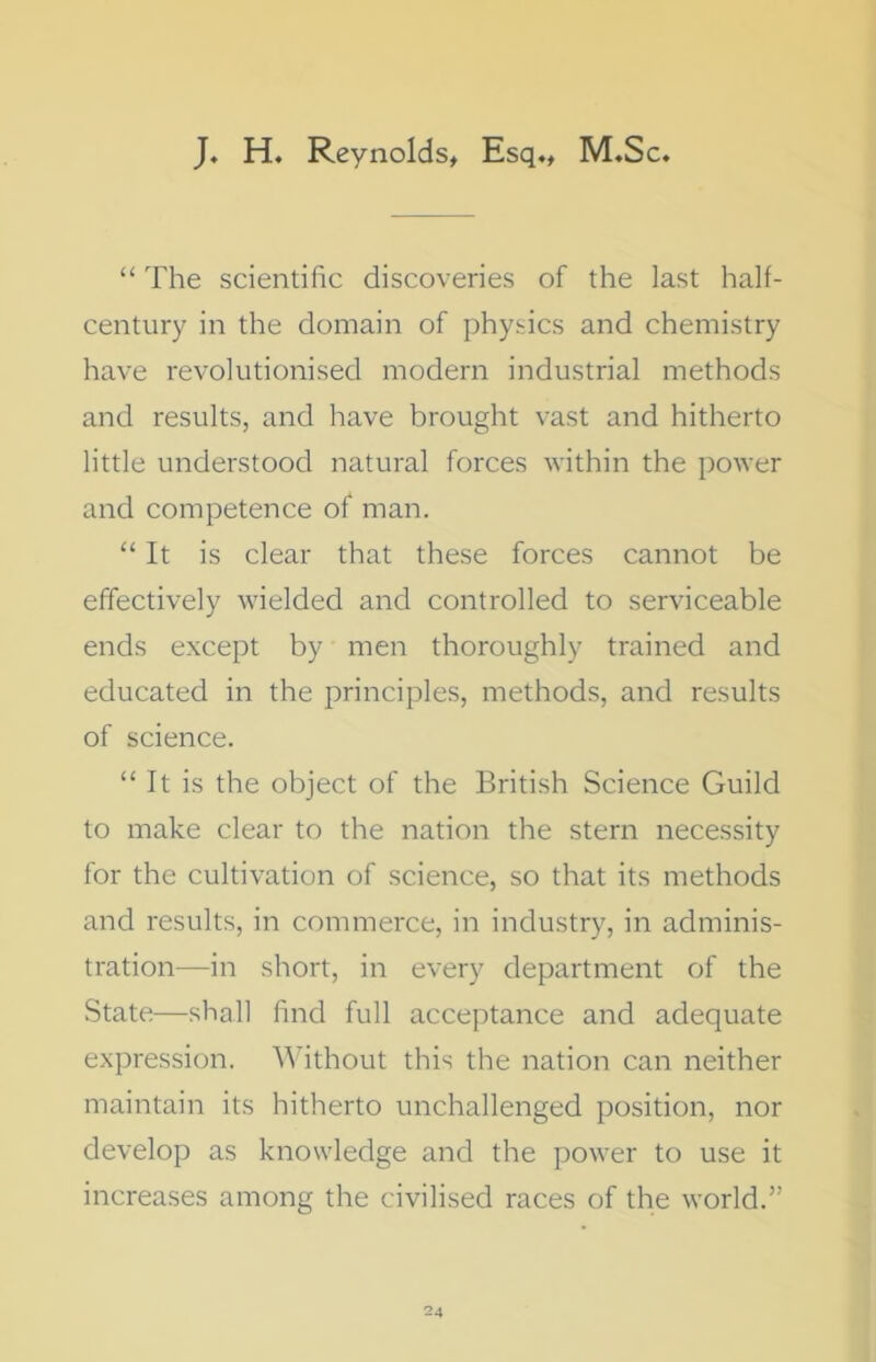 J. H. Reynolds, Esq., M.Sc. “ The scientific discoveries of the last half- century in the domain of physics and chemistry have revolutionised modern industrial methods and results, and have brought vast and hitherto little understood natural forces within the power and competence of man. “ It is clear that these forces cannot be effectively wielded and controlled to serviceable ends except by men thoroughly trained and educated in the principles, methods, and results of science. “ It is the object of the British Science Guild to make clear to the nation the stern necessity for the cultivation of science, so that its methods and results, in commerce, in industry, in adminis- tration—in short, in every department of the State—shall find full acceptance and adequate expression. Without this the nation can neither maintain its hitherto unchallenged position, nor develop as knowledge and the power to use it increases among the civilised races of the world.”