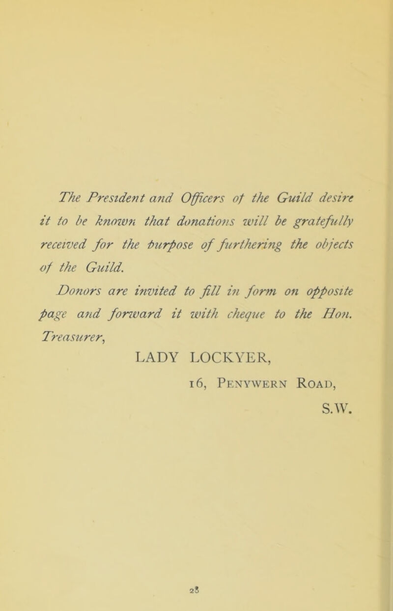 The President and Officers of the Guild desire it to be known that donations will be gratefully received for the -burpose of furthering the objects of the Guild. Donors are invited to fill in form on opposite page and forward it with cheque to the Hon. Treasurer, LADY LOCKYER, 16, Penywern Road, S.W. 25