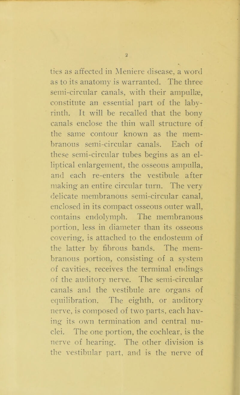 I 2 ties as altected in Meniere disease, a word as to its anatomy is warranted. Tlie three seini-circnlar canals, with their ampullae, constitute an essential part of the laby- rinth. It will be recalled that the bony canals enclose the thin wall structure of the same contour known as the mem- branous semi-circular canals. Each of these semi-circular tubes begins as an el- liptical enlargement, the osseous ampulla, and each re-enters the vestibule after making an entire circular turn. The very delicate membranous semi-circular canal, enclosed in its compact osseous outer wall, contains endolymph. The membranous portion, less in diameter than its osseous covering, is attached to the endosteum of the latter by fibrous bands. The mem- branous portion, consisting of a system of cavities, receives the terminal endings of the auditory nerve. The semi-circular canals and the vestibule are organs of equilibration. The eighth, or auditory nerve, is composed of two parts, each hav- ing its own termination and central nu- clei. The one portion, the cochlear, is the nerve of hearing. The other division is the vestibular part, and is the nerve of (