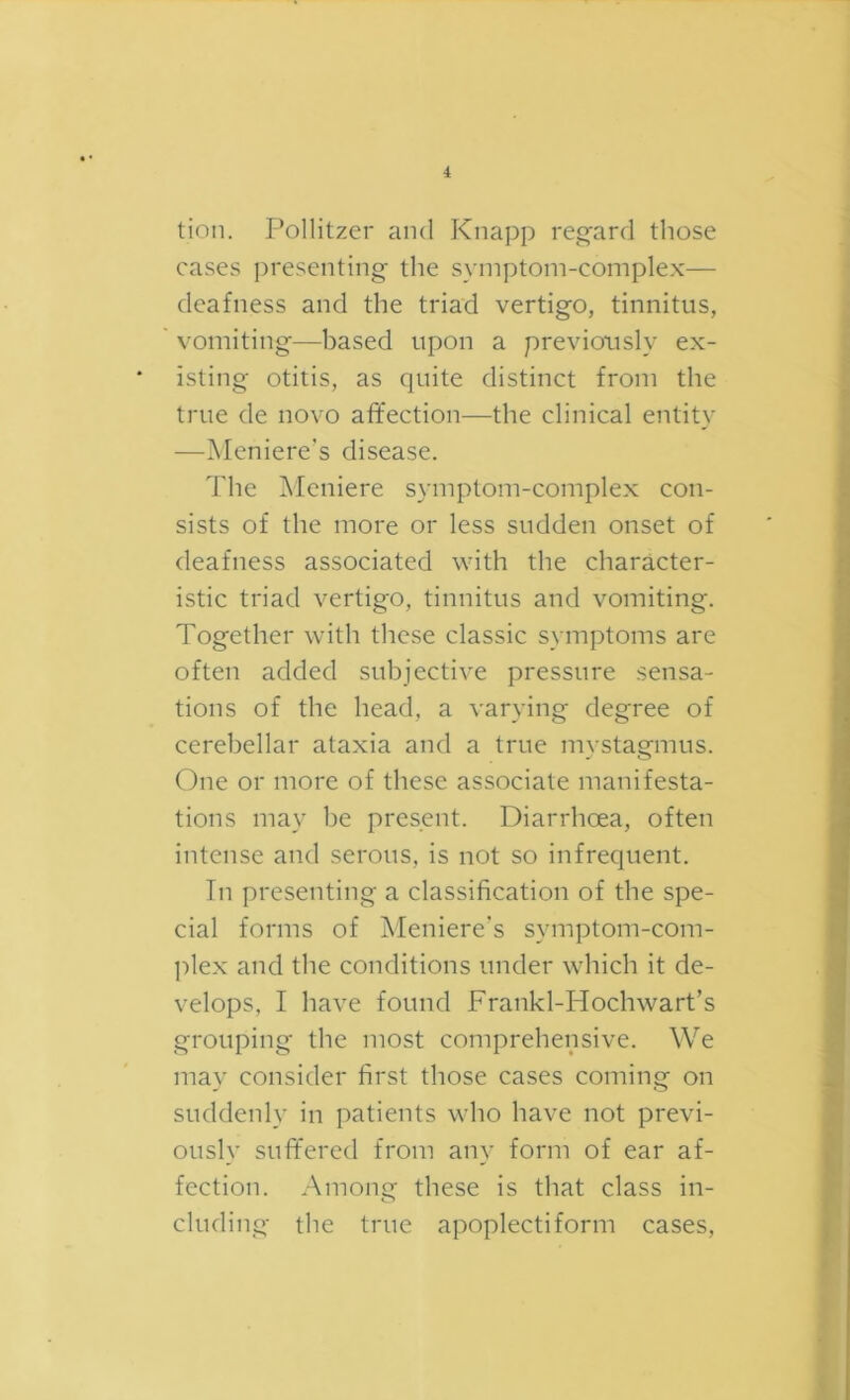 tion. P^ollitzer and Knapp reg'ard those cases presenting the symptom-complex— deafness and the triad vertigo, tinnitus, vomiting—based upon a previously ex- isting otitis, as quite distinct from the true de novo affection—the clinical entity —Meniere's disease. The Meniere symptom-complex con- sists of the more or less sudden onset of deafness associated with the character- istic triad vertigo, tinnitus and vomiting. Together with these classic symptoms are often added subjective pressure sensa- tions of the head, a varying degree of cerebellar ataxia and a true mystagmus. One or more of these associate manifesta- tions may be present. Diarrhoea, often intense and serous, is not so infrequent. Tn presenting a classification of the spe- cial forms of Meniere’s symptom-com- l^lex and the conditions under which it de- velops, I have found Frankl-Hochwart’s grouping the most comprehensive. We may consider first those cases coming on suddenly in patients who have not previ- ously suffered from any form of ear af- fection. Among these is that class in- cluding the true apoplectiform cases.