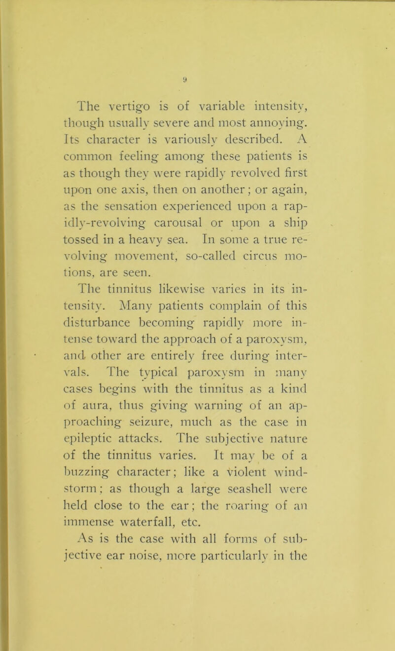 The vertigo is of variable intensity, though usually severe and most annoying. Its character is variously described. A common feeling among these patients is as though they were rapidly revolved first upon one axis, then on another; or again, as the sensation experienced upon a rap- idly-revolving carousal or upon a ship tossed in a heavy sea. In some a true re- volving movement, so-called circus mo- tions, are seen. The tinnitus likewise varies in its in- tensity. Many patients complain of this disturbance becoming rapidly jnore in- tense toward the approach of a paroxysm, and other are entirely free during inter- vals. The typical paroxysm in many cases begins with the tinnitus as a kind of aura, thus giving warning of an ap- proaching seizure, much as the case in epileptic attacks. The subjective nature of the tinnitus varies. It may be of a buzzing character; like a violent wind- storm ; as though a large seashell were held close to the ear; the roaring of an immense waterfall, etc. As is the case with all forms of sub- jective ear noise, more particularly in the