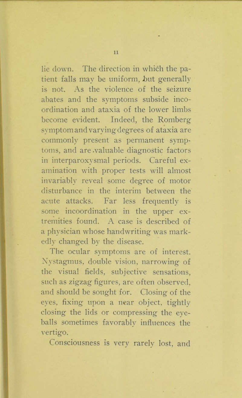 lie down. The direction in which the pa- tient falls may be uniform, hut generally is not. As the violence of the seizure abates and the symptoms subside inco- ordination and ataxia of the lower limbs become evident. Indeed, the Romberg symptom and varying degrees of ataxia are commonly present as permanent symp’ toms, and are-valuable diagnostic factors in interparoxysmal periods. Careful ex- amination with proper tests will almost invariably reveal some degree of motor disturbance in the interim between the acute attacks. Far less frec|uently is some incoordination in the upper ex- tremities found. A case is described of a physician whose handwriting was mark- edly changed by the disease. The ocular symptoms are of interest. X}stagmus, double vision, narrowing of the visual fields, subjective sensations, such as zigzag figures, are often observed, and should be sought for. Closing of the eyes, fixing upon a near object, tightly closing the lids or compressing the eye- balls sometimes favorably influences the vertigo. Consciousness is very rarely lost, and