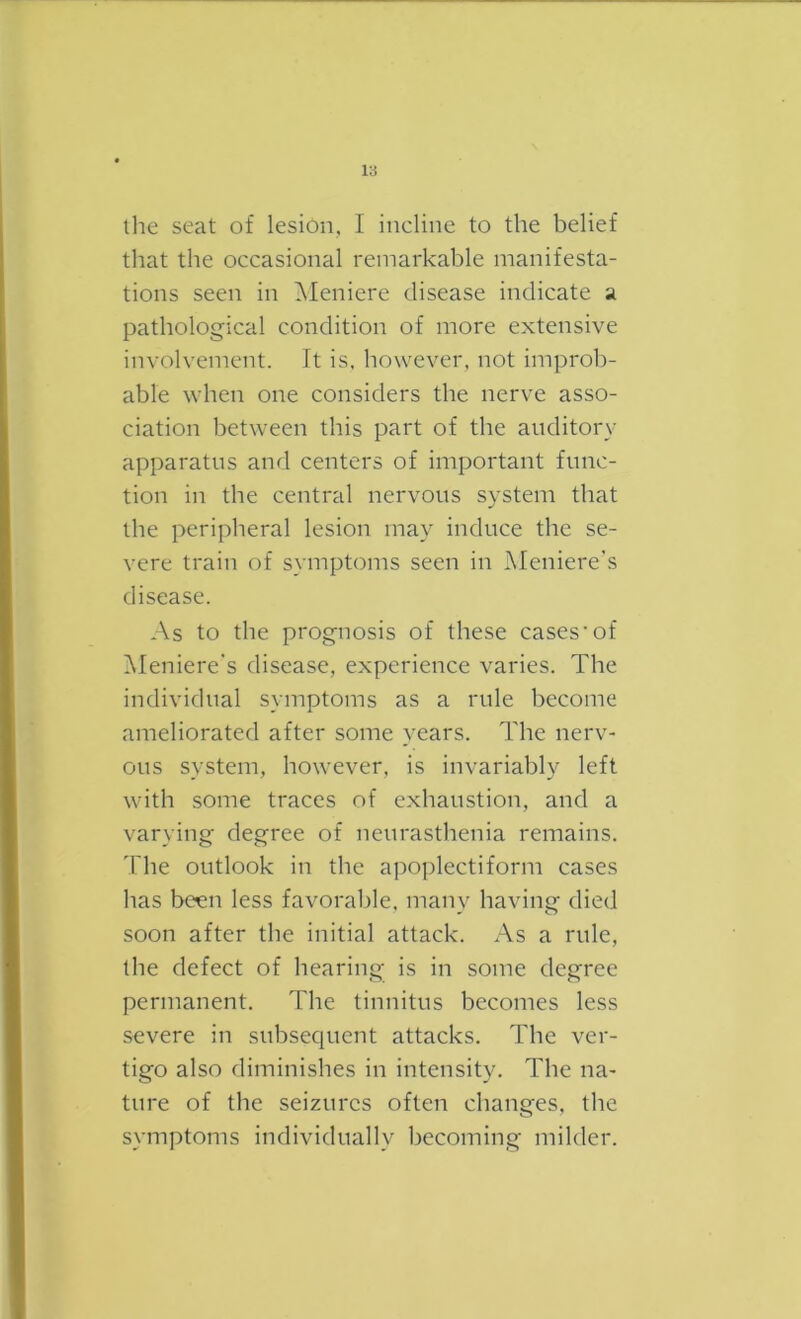 l;i the seat of lesion, I ineline to the belief that the occasional remarkable manifesta- tions seen in Meniere disease indicate a pathological condition of more extensive involvement. It is, however, not improb- able when one considers the nerve asso- ciation between this part of the auditory apparatus ami centers of important func- tion in the central nervous system that the peripheral lesion may induce the se- vere train of symptoms seen in Meniere's disease. As to the prognosis of these cases'of Meniere's disease, experience varies. The individual symptoms as a rule become ameliorated after some years. The nerv- ous system, however, is invariably left with some traces of exhaustion, and a varying degree of neurasthenia remains. The outlook in the apoplectiform cases has been less favorable, manv having died soon after the initial attack. As a rule, the defect of hearing is in some degree permanent. The tinnitus becomes less severe in subsequent attacks. The ver- tigo also diminishes in intensity. The na- ture of the seizures often changes, the symptoms individually becoming milder.