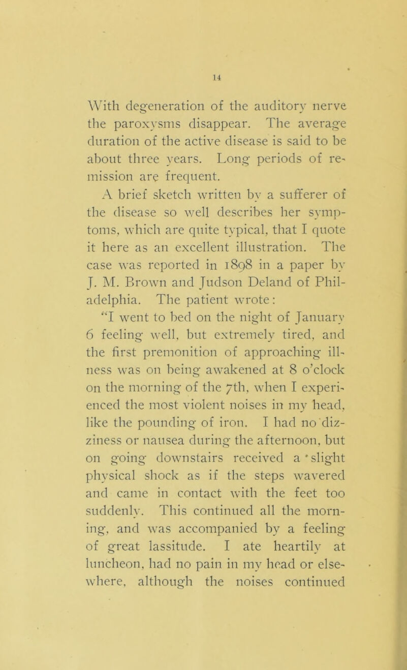 With degeneration of the auditory nerve the paroxysms disappear. The average duration of the active disease is said to be about three years. Long periods of re' mission are frequent. A brief sketch written by a sufferer of the disease so well describes her symp- toms, which are quite typical, that I quote it here as an excellent illustration. The case was reported in 1898 in a paper by J. M. Brown and Judson Deland of Phil- adelphia. The patient wrote: ‘T went to bed on the night of January 6 feeling well, but extremely tired, and the first premonition of approaching ill- ness was on being awakened at 8 o’clock on the morning of the 7th. when I experi- enced the most violent noises in my head, like the pounding of iron. I had no diz- ziness or nausea during the afternoon, but on going downstairs received a ‘slight physical shock as if the steps wavered and came in contact with the feet too suddenly. This continued all the morn- ing, and was accompanied by a feeling of great lassitude. I ate heartily at luncheon, had no pain in my head or else- where, although the noises continued
