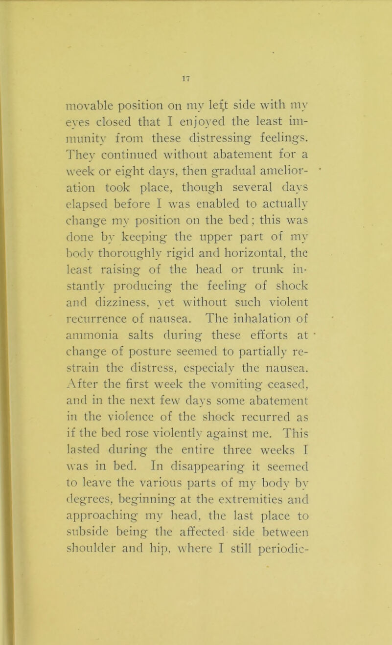 movable position on my le^t side with my eves closed that I enjoyed the least im- munity from these distressing- feelings. They continued without abatement for a week or eight days, then gradual amelior- ation took place, though several days elapsed before I was enabled to actually change my position on the bed; this was done by keeping the upper part of my body thoroughly rigid and horizontal, the least raising of the head or trunk in- stantly producing the feeling of shock and dizziness, yet without such violent recurrence of nausea. The inhalation of ammonia salts during these efforts at change of posture seemed to partially re- strain the distress, especialy the nausea. After the first week the vomiting ceased, and in the next few days some abatement in the violence of the shock recurred as if the bed rose violently against me. This lasted during the entire three weeks I was in bed. In disappearing it seemed to leave the various parts of my body by degrees, beginning at the extremities and approaching my head, the last place to subside being the affected side between shoulder and hip. where I still periodic-