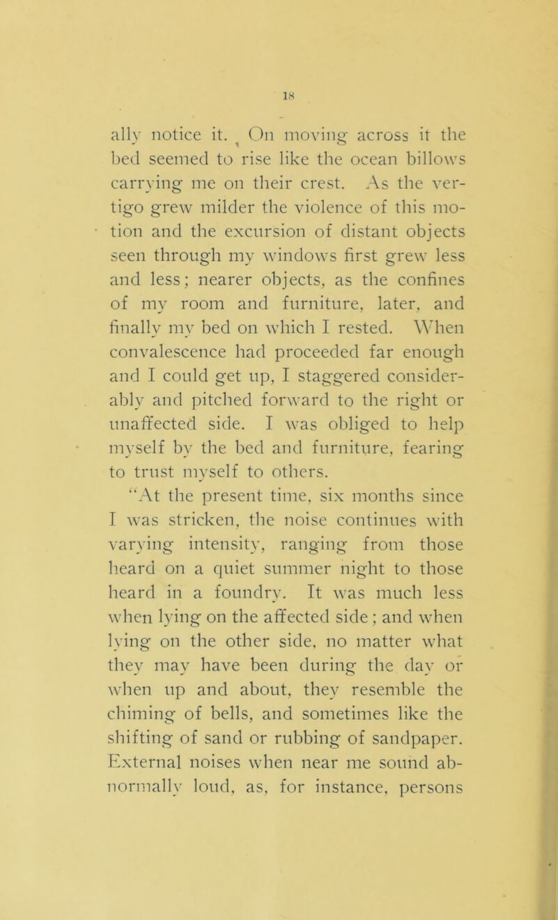 IH ally notice it. On inovino- across it the - 1 ^ bed seemed to rise like the ocean billows carrying me on their crest. As the ver- tigo grew milder the violence of this mo- tion and the excursion of distant objects seen through my windows first grew less and less; nearer objects, as the confines of my room and furniture, later, and finally my bed on which I rested. When convalescence had proceeded far enough and I could get up, I staggered consider- ably and pitched forward to the right or unaffected side. I was obliged to help myself by the bed and furniture, fearing to trust mvself to others. “At the present time, si.x months since I was stricken, the noise continues with varying intensity, ranging from those heard on a quiet summer night to those heard in a foundry. It was much less when lying on the aft'ected side ; and when lying on the other side, no matter what they may have been during the day or when up and about, they resemble the chiming of bells, and sometimes like the shifting of sand or rubbing of sandpaper. External noises when near me sound ab- normally loud, as, for instance, persons