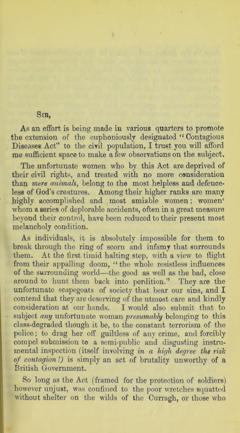 the extension of the euphoniously designated “ Contagious Diseases Act” to the civil population, I trust you will afford me sufficient space to make a few observations on the subject. The unfortunate women who by this Act are deprived of their civil rights, and treated with no more consideration than mere animals, belong to the most helpless and defence- less of God’s creatures. Among their higher ranks are many highly accomplished and most amiable women; women' whom a series of deplorable accidents, often in a great measure beyond their control, have been reduced to their present most melancholy condition. As individuals, it is absolutely impossible for them to break through the ring of scorn and infamy that surrounds them. At the first timid halting step, with a view to flight from their appalling doom, “the whole resistless influences of the surrounding world—the good as well as the bad, close around to hunt them back into perdition.’’ They are the unfortunate scapegoats of society that bear our sins, and I contend that they are deserving of the utmost care and kindly consideration at our hands. I would also submit that to subject any unfortunate woman presumably belonging to this class-degraded though it be, to the constant terrorism of the police; to drag her off guiltless of any crime, and forcibly compel submission to a semi-public and disgusting instru- mental inspection (itself involving in a high degree the risk of contagion!) is simply an act of brutality unworthy of a British Government. So long as the Act (framed for the protection of soldiers) however unjust, was confined to the poor wretches squatted without shelter on the wilds of the Curragh, or those who