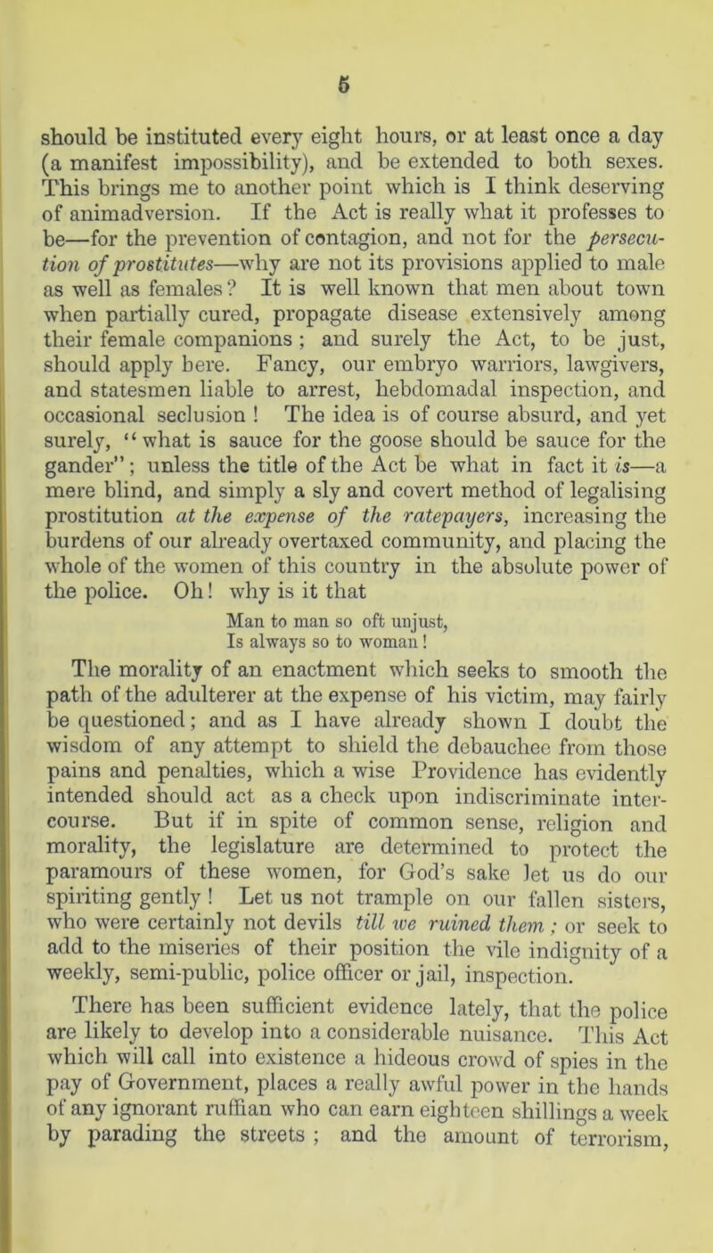 should be instituted every eight hours, or at least once a day (a manifest impossibility), and be extended to both sexes. This brings me to another point which is I think deserving of animadversion. If the Act is really what it professes to be—for the prevention of contagion, and not for the persecu- tion of prostitutes—why are not its provisions applied to male as well as females ? It is well known that men about town when partially cured, propagate disease extensively among their female companions ; and surely the Act, to be just, should apply bere. Fancy, our embryo warriors, lawgivers, and statesmen liable to arrest, hebdomadal inspection, and occasional seclusion ! The idea is of course absurd, and yet surely, “ what is sauce for the goose should be sauce for the gander”; unless the title of the Act be what in fact it is—a mere blind, and simply a sly and covert method of legalising prostitution at the expense of the ratepayers, increasing the burdens of our already overtaxed community, and placing the whole of the women of this country in the absolute power of the police. Oh! why is it that Man to man so oft unjust, Is always so to woman! The morality of an enactment which seeks to smooth the path of the adulterer at the expense of his victim, may fairly be questioned; and as I have already shown I doubt the wisdom of any attempt to shield the debauchee from those pains and penalties, which a wise Providence has evidently intended should act as a check upon indiscriminate inter- course. But if in spite of common sense, religion and morality, the legislature are determined to protect the paramours of these women, for God’s sake let us do our spiriting gently ! Let us not trample on our fallen sisters, who were certainly not devils till ive ruined them ; or seek to add to the miseries of their position the vile indignity of a weekly, semi-public, police officer or jail, inspection. There has been sufficient evidence lately, that the police are likely to develop into a considerable nuisance. This Act which will call into existence a hideous crowd of spies in the pay of Government, places a really awful power in the hands of any ignorant ruffian who can earn eighteen shillings a week by parading the streets ; and the amount of terrorism,