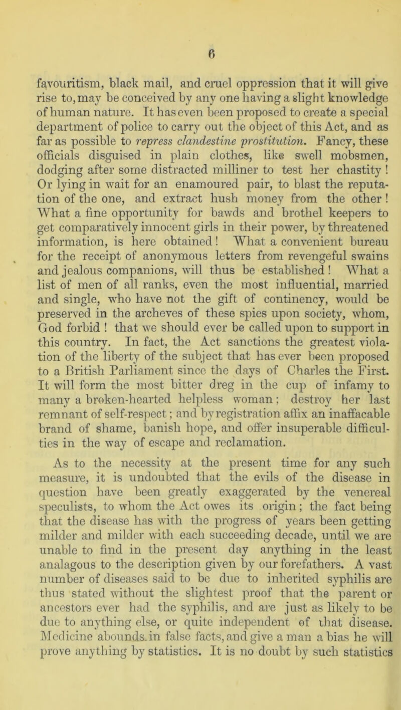 favouritism, black mail, and cruel oppression that it will give rise to, may be conceived by any one having a slight knowledge of human nature. It has even been proposed to create a special department of police to carry out the object of this Act, and as far as possible to repress clandestine prostitution. Fancy, these officials disguised in plain clothes, like swell mobsmen, dodging after some distracted milliner to test her chastity ! Or lying in wait for an enamoured pair, to blast the reputa- tion of the one, and extract hush money from the other! What a fine opportunity for bawds and brothel keepers to get comparatively innocent girls in their power, by threatened information, is here obtained ! What a convenient bureau for the receipt of anonymous letters from revengeful swains and jealous companions, will thus be established ! What a list of men of all ranks, even the most influential, married and single, who have not the gift of continency, would be preserved in the archeves of these spies upon society, whom, God forbid ! that we should ever be called upon to support in this country. In fact, the Act sanctions the greatest viola- tion of the liberty of the subject that has ever been proposed to a British Parliament since the days of Charles the First. It will form the most bitter dreg in the cup of infamy to many a broken-hearted helpless woman; destroy her last remnant of self-respect; and by registration affix an inaffacable brand of shame, banish hope, and offer insuperable difficul- ties in the way of escape and reclamation. As to the necessity at the present time for any such measure, it is undoubted that the evils of the disease in question have been greatly exaggerated by the venereal speculists, to whom the Act owes its origin; the fact being that the disease has with the progress of years been getting milder and milder with each succeeding decade, until we are unable to find in the present day anything in the least analagous to the description given by our forefathers. A vast number of diseases said to be due to inherited syphilis are thus stated without the slightest proof that the parent or ancestors ever had the syphilis, and are just as likely to be due to anything else, or quite independent of that disease. Medicine abounds, in false facts, and give a man a bias he will prove anything by statistics. It is no doubt by such statistics