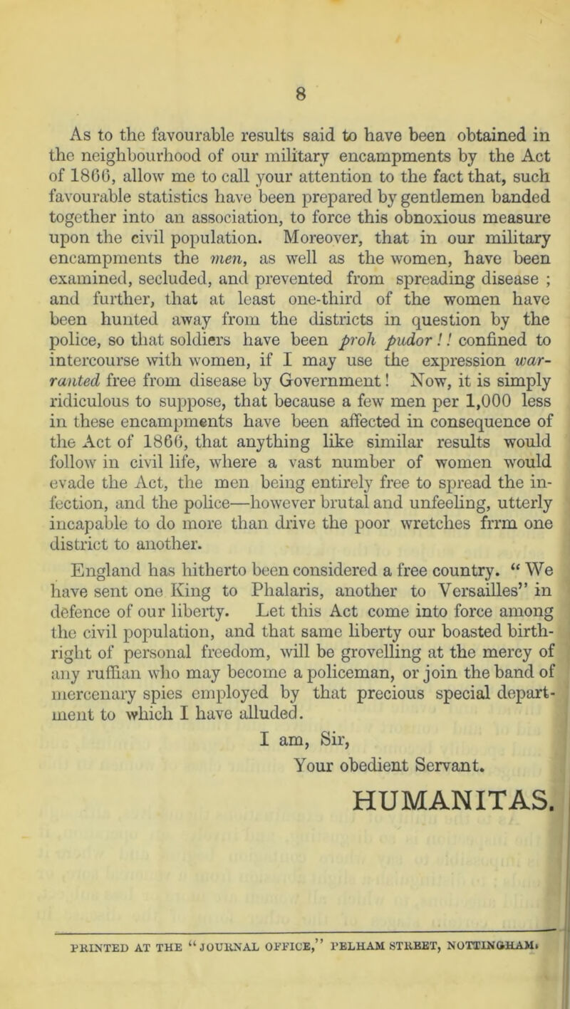 As to the favourable results said to have been obtained in the neighbourhood of our military encampments by the Act of I860, allow me to call your attention to the fact that, such favourable statistics have been prepared by gentlemen banded together into an association, to force this obnoxious measure upon the civil population. Moreover, that in our military encampments the men, as well as the women, have been examined, secluded, and prevented from spreading disease ; and further, that at least one-third of the women have been hunted away from the districts in question by the police, so that soldiers have been proh pudor!! confined to intercourse with women, if I may use the expression war- ranted free from disease by Government! Now, it is simply ridiculous to suppose, that because a few men per 1,000 less in these encampments have been affected in consequence of the Act of 1866, that anything like similar results would follow in civil life, where a vast number of women would evade the Act, the men being entirely free to spread the in- fection, and the police—however brutal and unfeeling, utterly incapable to do more than drive the poor wretches frrm one district to another. England has hitherto been considered a free country. “ We have sent one King to Phalaris, another to Versailles” in defence of our liberty. Let this Act come into force among the civil population, and that same liberty our boasted birth- right of personal freedom, will be grovelling at the mercy of any ruffian who may become a policeman, or join the band of mercenary spies employed by that precious special depart- ment to which I have alluded. I am, Sir, Your obedient Servant. HUMANITAS. PRINTED AT THE “JOURNAL OFFICE,” PELHAM STRBET, NOTTINGHAM*