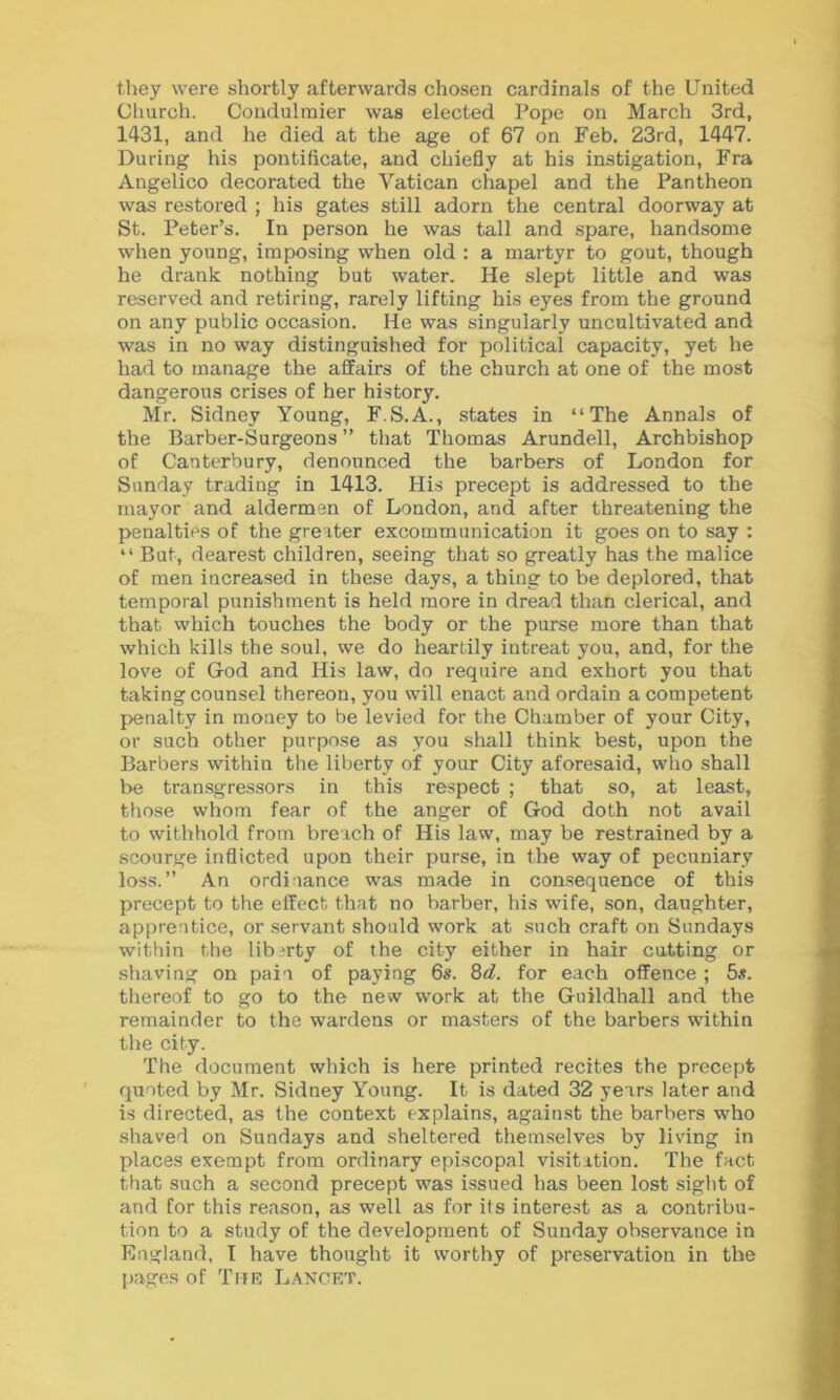 they were shortly afterwards chosen cardinals of the United Church. Condulmier was elected Pope on March 3rd, 1431, and he died at the age of 67 on Feb. 23rd, 1447. During his pontificate, and chiefly at his instigation, Fra Angelico decorated the Vatican chapel and the Pantheon was restored ; his gates still adorn the central doorway at St. Peter’s. In person he was tall and spare, handsome when young, imposing when old : a martyr to gout, though he drank nothing but water. He slept little and was reserved and retiring, rarely lifting his eyes from the ground on any public occasion. He was singularly uncultivated and was in no way distinguished for political capacity, yet he had to manage the affairs of the church at one of the most dangerous crises of her history. Mr. Sidney Young, F.S.A., states in “The Annals of the Barber-Surgeons ” that Thomas Arundell, Archbishop of Canterbury, denounced the barbers of London for Sunday trading in 1413. His precept is addressed to the mayor and aldermen of London, and after threatening the penalties of the greater excommunication it goes on to say : “ But, dearest children, seeing that so greatly has the malice of men increased in these days, a thing to be deplored, that temporal punishment is held more in dread than clerical, and that which touches the body or the purse more than that which kills the soul, we do heartily intreat you, and, for the love of God and His law, do require and exhort you that taking counsel thereon, you will enact and ordain a competent penalty in money to be levied for the Chamber of your City, or such other purpose as you shall think best, upon the Barbers within the liberty of your City aforesaid, who shall be transgressors in this respect ; that so, at least, those whom fear of the anger of God doth not avail to withhold from breach of His law, may be restrained by a scourge inflicted upon their purse, in the way of pecuniary loss.” An ordinance was made in consequence of this precept to the effect that no barber, his wife, son, daughter, apprentice, or servant should work at such craft on Sundays within the libirty of the city either in hair cutting or shaving on pain of paying 6s. 8d. for each offence ; 5s. thereof to go to the new work at the Guildhall and the remainder to the wardens or masters of the barbers within the city. The document which is here printed recites the precept quoted by Mr. Sidney Young. It is dated 32 years later and is directed, as the context explains, against the barbers who shaved on Sundays and sheltered themselves by living in places exempt from ordinary episcopal visitation. The fact that such a second precept was issued has been lost sight of and for this reason, as well as for its interest as a contribu- tion to a study of the development of Sunday observance in England, I have thought it worthy of preservation in the pages of The Lancet.