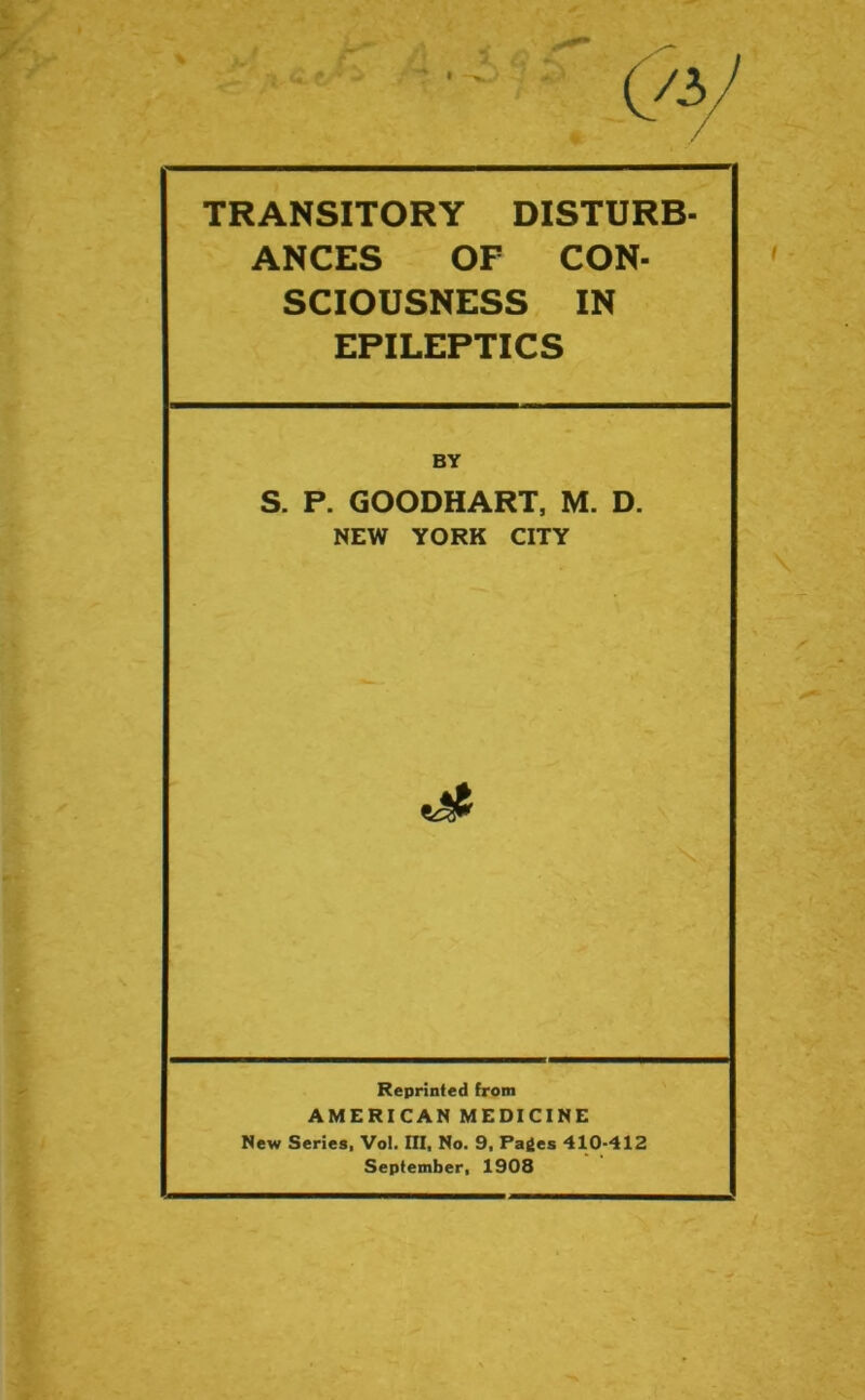 TRANSITORY DISTURB- ANCES OF CON- SCIOUSNESS IN EPILEPTICS S. P. GOODHART, M. D. NEW YORK CITY Reprinted from AMERICAN MEDICINE New Series, Vol. Ill, No. 9. Paies 410-412 September, 1908