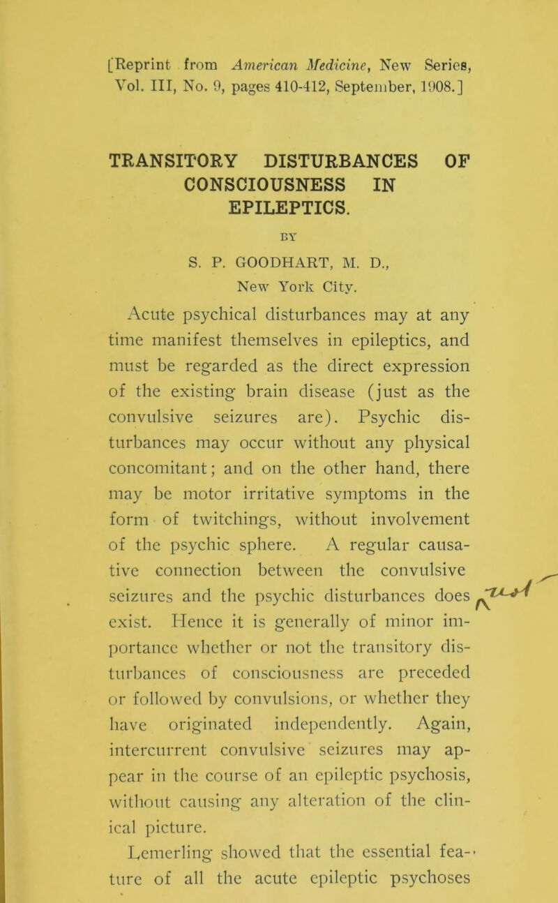 [Reprint from American Medicine, New Series, Vol. Ill, No. 0, pages 410-412, September, 1008.] TRANSITORY DISTURBANCES OF CONSCIOUSNESS IN EPILEPTICS. BY S. P. GOODHART, M. D„ New York City. Acute psychical disturbances may at any time manifest themselves in epileptics, and must be regarded as the direct expression of the existing brain disease (just as the convulsive seizures are). Psychic dis- turbances may occur without any physical concomitant; and on the other hand, there may be motor irritative symptoms in the form of twitchings, without involvement of the psychic sphere. A regular causa- tive connection between the convulsive seizures and the psychic disturbances does exist. Hence it is generally of minor im- portance whether or not the transitory dis- turbances of consciousness are preceded or followed by convulsions, or whether they have originated independently. Again, intercurrent convulsive seizures may ap- pear in the course of an epileptic psychosis, without causing any alteration of the clin- ical picture. Lemerling showed that the essential fea-- ture of all the acute epileptic psychoses