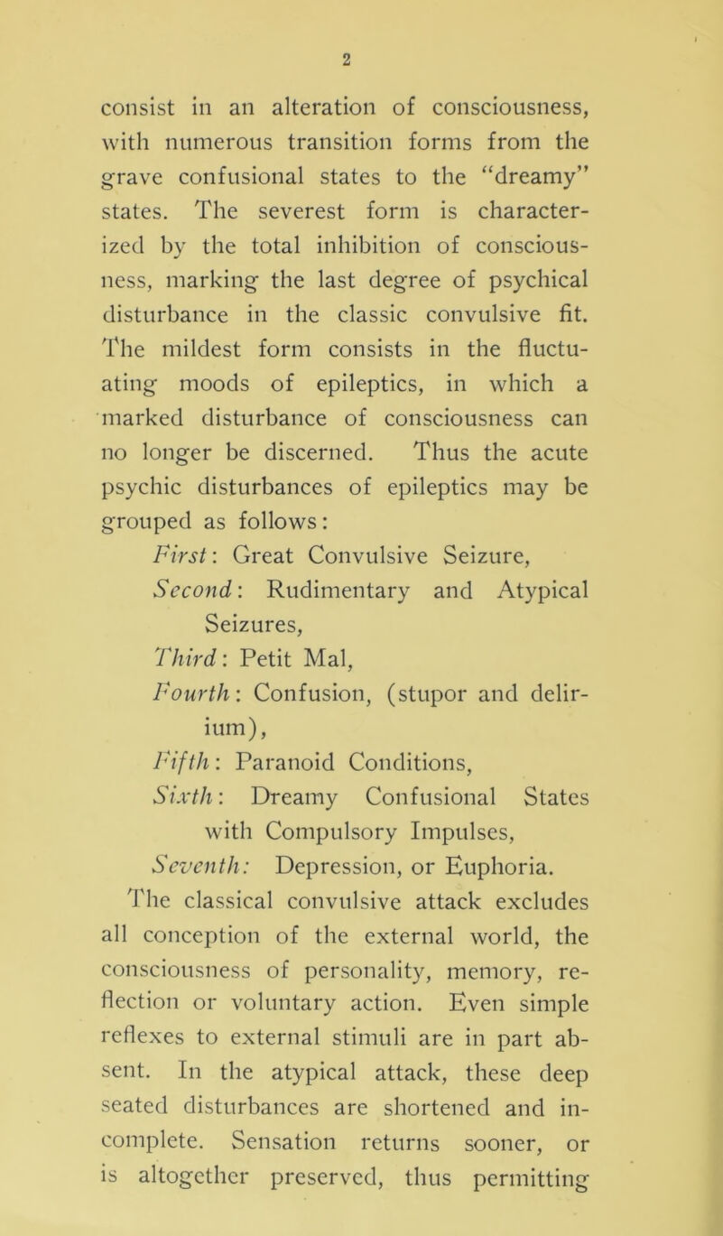 consist in an alteration of consciousness, with numerous transition forms from the grave confusional states to the “dreamy” states. The severest form is character- ized by the total inhibition of conscious- ness, marking the last degree of psychical disturbance in the classic convulsive fit. The mildest form consists in the fluctu- ating moods of epileptics, in which a marked disturbance of consciousness can no longer be discerned. Thus the acute psychic disturbances of epileptics may be grouped as follows: First: Great Convulsive Seizure, Second: Rudimentary and Atypical Seizures, Third: Petit Mai, Fourth: Confusion, (stupor and delir- ium), Fifth: Paranoid Conditions, Sixth: Dreamy Confusional States with Compulsory Impulses, Seventh: Depression, or Euphoria. The classical convulsive attack excludes all conception of the external world, the consciousness of personality, memory, re- flection or voluntary action. Even simple reflexes to external stimuli are in part ab- sent. In the atypical attack, these deep seated disturbances are shortened and in- complete. Sensation returns sooner, or is altogether preserved, thus permitting