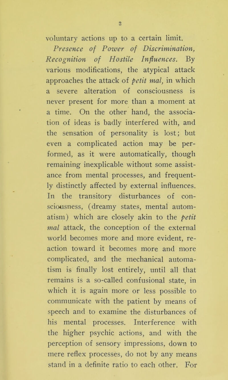 voluntary actions up to a certain limit. Presence of Poiver of Discrimination, Recognition of Hostile Influences. By various modifications, the atypical attack approaches the attack of petit mal, in which a severe alteration of consciousness is never present for more than a moment at a time. On the other hand, the associa- tion of ideas is badly interfered with, and the sensation of personality is lost; but even a complicated action may be per- formed, as it were automatically, though remaining inexplicable without some assist- ance from mental processes, and frequent- ly distinctly affected by external influences. In the transitory disturbances of con- sciousness, (dreamy states, mental autom- atism) which are closely akin to the petit mal attack, the conception of the external world becomes more and more evident, re- action toward it becomes more and more complicated, and the mechanical automa- tism is finally lost entirely, until all that remains is a so-called confusional state, in which it is again more or less possible to communicate with the patient by means of speech and to examine the disturbances of his mental processes. Interference with the higher psychic actions, and with the perception of sensory impressions, down to mere reflex processes, do not by any means stand in a definite ratio to each other. For