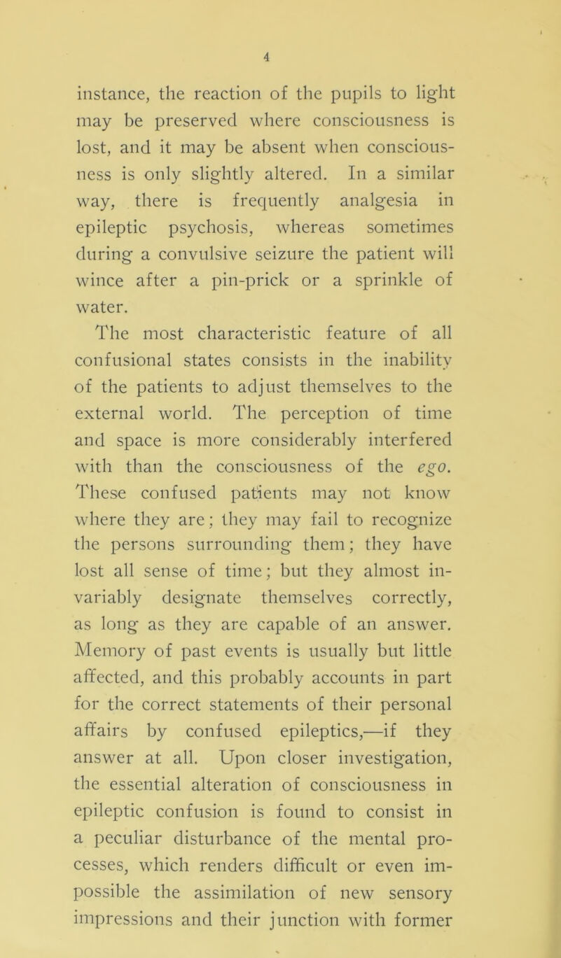 instance, the reaction of the pupils to light may be preserved where consciousness is lost, and it may be absent when conscious- ness is only slightly altered. In a similar way, there is frequently analgesia in epileptic psychosis, whereas sometimes during a convulsive seizure the patient will wince after a pin-prick or a sprinkle of water. The most characteristic feature of all confusional states consists in the inability of the patients to adjust themselves to the external world. The perception of time and space is more considerably interfered with than the consciousness of the ego. These confused patients may not know where they are; they may fail to recognize the persons surrounding them; they have lost all sense of time; but they almost in- variably designate themselves correctly, as long as they are capable of an answer. Memory of past events is usually but little affected, and this probably accounts in part for the correct statements of their personal affairs by confused epileptics,—if they answer at all. Upon closer investigation, the essential alteration of consciousness in epileptic confusion is found to consist in a peculiar disturbance of the mental pro- cesses, which renders difficult or even im- possible the assimilation of new sensory impressions and their junction with former