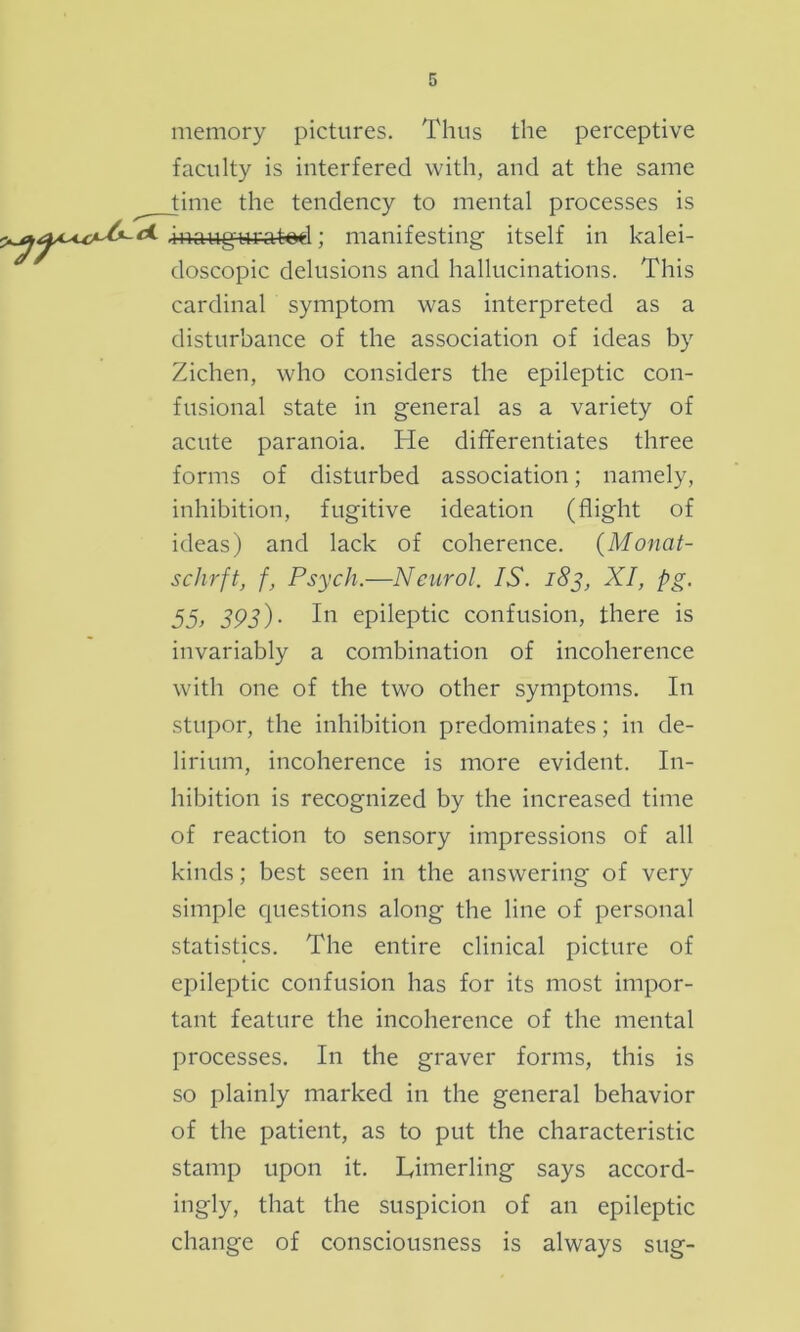 memory pictures. Thus the perceptive faculty is interfered with, and at the same time the tendency to mental processes is ** .inaugurated; manifesting itself in kalei- doscopic delusions and hallucinations. This cardinal symptom was interpreted as a disturbance of the association of ideas by Ziehen, who considers the epileptic con- fusional state in general as a variety of acute paranoia. He differentiates three forms of disturbed association; namely, inhibition, fugitive ideation (flight of ideas) and lack of coherence. (Monat- schrft, f, Psych.—Neurol. IS. 183, XI, pg. 55> 393)- epileptic confusion, there is invariably a combination of incoherence with one of the two other symptoms. In stupor, the inhibition predominates; in de- lirium, incoherence is more evident. In- hibition is recognized by the increased time of reaction to sensory impressions of all kinds; best seen in the answering of very simple questions along the line of personal statistics. The entire clinical picture of epileptic confusion has for its most impor- tant feature the incoherence of the mental processes. In the graver forms, this is so plainly marked in the general behavior of the patient, as to put the characteristic stamp upon it. Linierling says accord- ingly, that the suspicion of an epileptic change of consciousness is always sug-