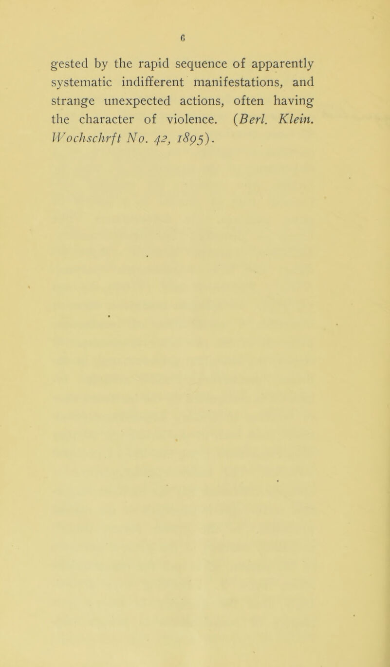 gested by the rapid sequence of apparently systematic indifferent manifestations, and strange unexpected actions, often having the character of violence. (Berl. Klein. Wochschrft No. 42, i<5?95).