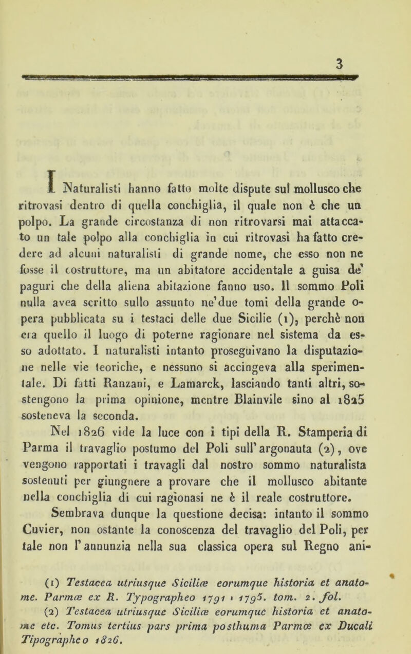 1 Naturalisti hanno fatto molte dispute sul mollusco che ritrovasi dentro di quella conchiglia, il quale non è che un polpo. La grande circostanza di non ritrovarsi mai attacca- to un tale polpo alla conchiglia in cui ritrovasi ha fatto cre- dere ad alcuni naturalisti di grande nome, che esso non ne fosse il costruttore, ma un abitatore accidentale a guisa de’ paguri che della aliena abitazione fanno uso. 11 sommo Poli nulla avea scritto sullo assunto ne’due tomi della grande o- pera pubblicata su i testaci delle due Sicilie (i)5 perchè non era quello il luogo di poterne ragionare nel sistema da es- so adottato. I naturalisti intanto proseguivano la deputazio- ne nelle vie teoriche, e nessuno si accingeva alla sperimen- tale. Di fatti Ranzani, e Lamarck, lasciando tanti altri, so- stengono la prima opinione, mentre Blainvile 6Ìno al i8a5 sosteneva la seconda. Nel 1826 vide la luce con i tipi della R. Stamperia di Parma il travaglio postumo del Poli sull’ argonauta (2), ove vengono rapportati i travagli dal nostro sommo naturalista sostenuti per giungnere a provare che il mollusco abitante nella conchiglia di cui ragionasi ne è il reale costruttore. Sembrava dunque la questione decisa: intanto il sommo Cuvier, non ostante la conoscenza del travaglio del Poli, per tale non T annunzia nella sua classica opera sul Regno ani- (1) Testacea utriusque Sicilia eorumque historia et anato- mc. Parma ex R. Typographeo iygi • ijg5. tom. 2. fol. (2) Testacea utriusque Sicilia eorumque historia et anato- me etc. Tomus tertius pars prima postimma Parma ex Ducali Tipographeo 1826.