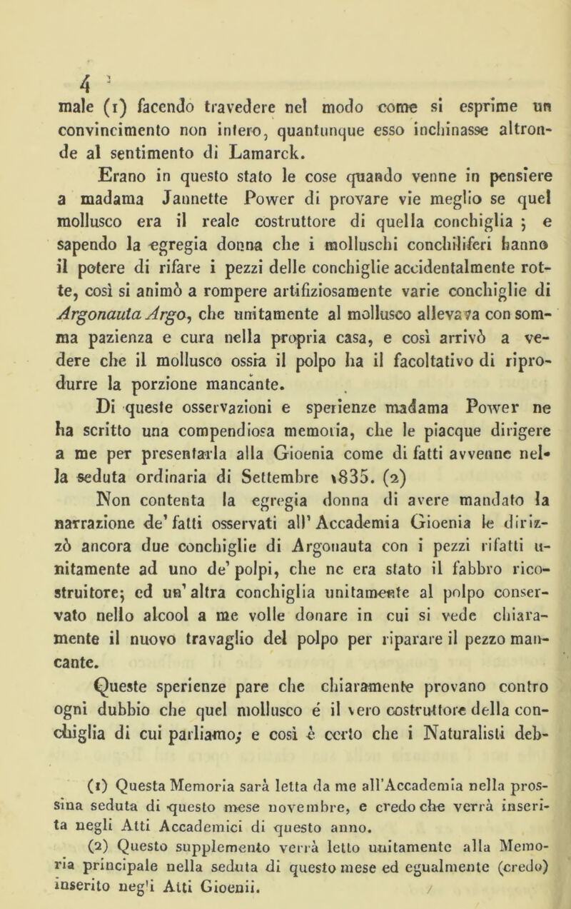 male (i) facendo travedere nel modo come si esprime un convincimento non intero, quantunque esso inchinasse altron- de al sentimento di Lamarck. Erano in questo stato le cose quando venne in pensiere a madama Jaunette Power di provare vie meglio se quel mollusco era il reale costruttore di quella conchiglia ; e sapendo la egregia donna che i molluschi conchiliferi hanno il potere di rifare i pezzi delle conchiglie accidentalmente rot- te, così si animò a rompere artifiziosamente varie conchiglie di Argonauta Argo, che unitamente al mollusco alleva va con som- ma pazienza e cura nella propria casa, e così arrivò a ve- dere che il mollusco ossia il polpo ha il facoltativo di ripro- durre la porzione mancante. Di queste osservazioni e sperienze madama Power ne ha scritto una compendiosa memoria, che le piacque dirigere a me per presentarla alla Gioenia come di fatti avvenne nel- la seduta ordinaria di Settembre \835. (2) Non contenta la egregia donna di avere mandato la narrazione de’fatti osservati all’Accademia Gioenia le diriz- zò ancora due conchiglie di Argonauta con i pezzi rifatti 11- nitamente ad uno de’ polpi, che nc era sfato il fabbro rico- struitole^ ed un’altra conchiglia unitamente al polpo conser- vato nello alcool a me volle donare in cui si vede chiara- mente il nuovo travaglio del polpo per riparare il pezzo man- cante. Queste sperienze pare che chiaramente provano contro ogni dubbio che quel mollusco é il vero costruttore della con- chiglia di cui parliamo; e così è certo che i Naturalisti deb- (1) Questa Memoria sarà letta da me all’Accademia nella pros- sina seduta di questo mese novembre, e credo che verrà inseri- ta negli Atti Accademici di questo anno. (2) Questo supplemento verrà letto unitamente alla Memo- ria principale nella seduta di questo mese ed egualmente (credo) inserito neg'i Aiti Gioenii. /