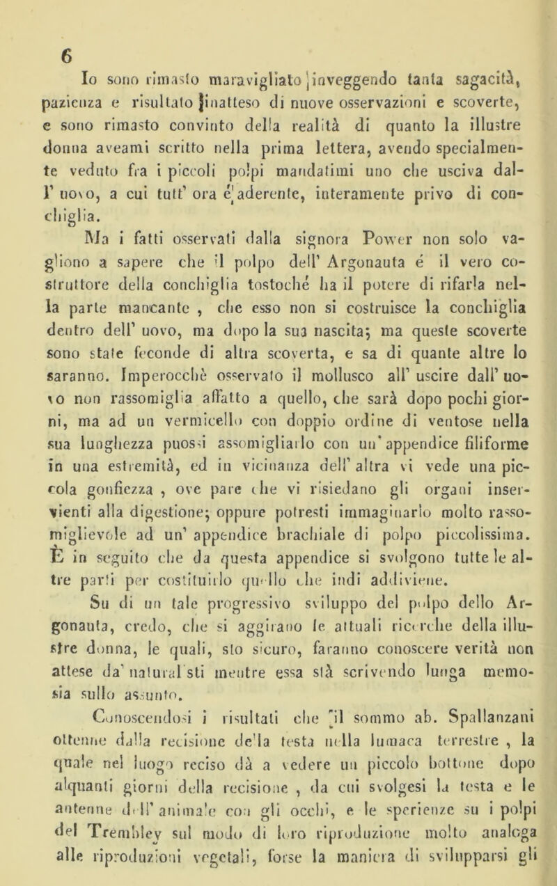 Io sorto rimasto maravigliato jinveggendo tanta sagacità, pazienza e risultato Jiriatteso di nuove osservazioni e scoverte, e sono rimasto convinto della realità di quanto la illustre donna aveami scritto nella prima lettera, avendo specialmen- te veduto fra i piccoli polpi mandatimi uno che usciva dal- 1’ uovo, a cui tuffi ora e aderente, interamente privo di con- chiglia. Ma i fatti osservati dalla signora Power non solo va- gìiono a sapere che '1 polpo dell1 Argonauta é il vero co- struttore della conchiglia tostoché ha il potere di rifarla nel- la parte mancante , che esso non si costruisce la conchiglia dentro dell’ uovo, ma dopo la sua nascita; ma queste scoverte sono stale feconde di altra scoverta, e sa di quante altre lo saranno. Imperocché osservato il mollusco all1 uscire dall’ uo- *o non rassomiglia affatto a quello, che sarà dopo pochi gior- ni, ma ad un vermicello con doppio ordine di ventose nella sua lunghezza puossi assomigliai lo con un* appendice filiforme in una estremità, ed in vicinanza dell’ altra vi vede una pic- cola gonfiezza , ove pare die vi risiedano gli organi inser- vienti alla digestione; oppure potresti immaginarlo molto rasso- miglievole ad un’ appendice brachiale di polpo piccolissima. È in seguito che da questa appendice si svolgono tutte le al- tre parti per costituirlo qm Ilo che indi addiviene. Su di un tale progressivo sviluppo del pulpo dello Ar- gonauta, credo, che si aggirano le attuali rie* rclie della illu- stre donna, le quali, sto sicuro, faranno conoscere verità non attese da' naturai sti mentre essa stà scrivendo lunga memo- sia sullo assunto. Conoscendosi i risultati che [il sommo ab. Spallanzani ottenne djlla recisione de la testa m ila lumaca terrestre , la quale nel luogo reciso dà a vedere un piccolo bottone dopo alquanti giorni della recisione , da cui svolgesi la testa e le antenne drll’ animale con gli occhi, e le sperienze su i polpi del Trèmhley sul modo di loro riproduzione molto analoga alle riproduzioni vegetali, forse la maniera di svilupparsi gl»