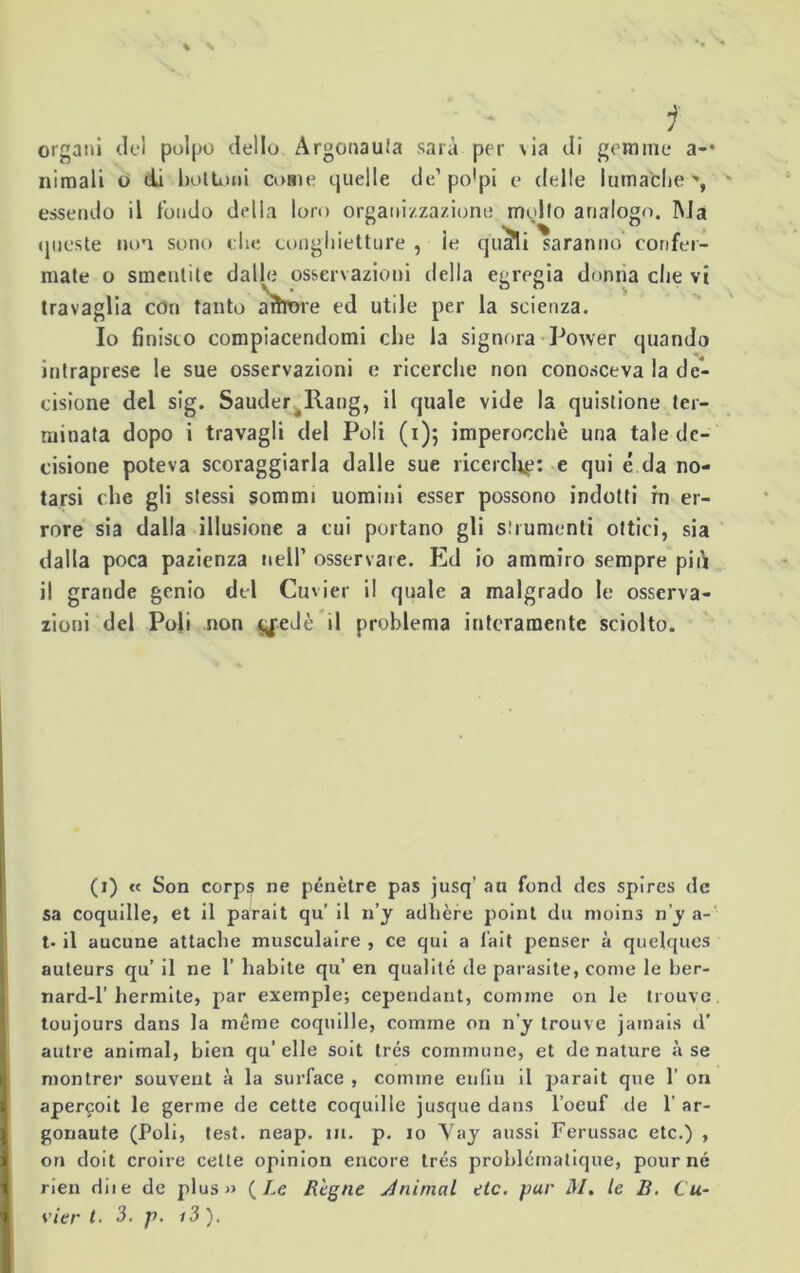 - i organi del polpo dello Argonauta sarà per via di gemme a-* nimali o di bottoni come quelle de’po’pi e delle lumache essendo il l'ondo della loro organizzazione mollo analogo. Ma queste non sono che conghietture , le qiufli saranno confer- mate o smentite dalle osservazioni della egregia donna che vi travaglia con tanto aìtròre ed utile per la scienza. Io finisco compiacendomi che la signora Power quando intraprese le sue osservazioni e ricerche non conosceva la de- cisione del sig. Sauder^Rang, il quale vide la quistione ter- minata dopo i travagli del Poli (1)5 imperocché una tale de- cisione poteva scoraggiarla dalle sue ricerche: e qui é da no- tarsi che gli stessi sommi uomini esser possono indotti in er- rore sia dalla illusione a cui portano gli strumenti ottici, sia dalla poca pazienza nell’ osservare. Ed io ammiro sempre più il grande genio del Cuvier il quale a malgrado le osserva- zioni del Poli non yeJè il problema interamente sciolto. (1) « Son corps ne pénètre pas jusq’ an fonti des spires de sa coquille, et il parait qu’ il n’y adhère point du nioins n’y a- t- il aucune attaché musculaire , ce qui a fait penser à quelques auteurs qu’ il ne 1’ habite qu’ en qualità de parasite, come le ber- nard-1’ hermite, par exemple; cependant, cornine on le trouve. toujours dans la méme coquille, cornine on n'y trouve jainais d' autre animai, bien qu’ elle soit trés coinmune, et de nature à se montrer souvent à la surface , cornine enfili il parait que 1’ on aper^oit le germe de cette coquille jusque dans l’oeuf de 1’ ar- gonaute (Poli, test. neap. m. p. io Vay aussi Ferussac etc.) , ori doit croire cette opinion encore trés problématique, pour né rien dii e de plus» {Le Règne Animai tic. pur M. le B. Cu- vier t. 3. p. i3 ).