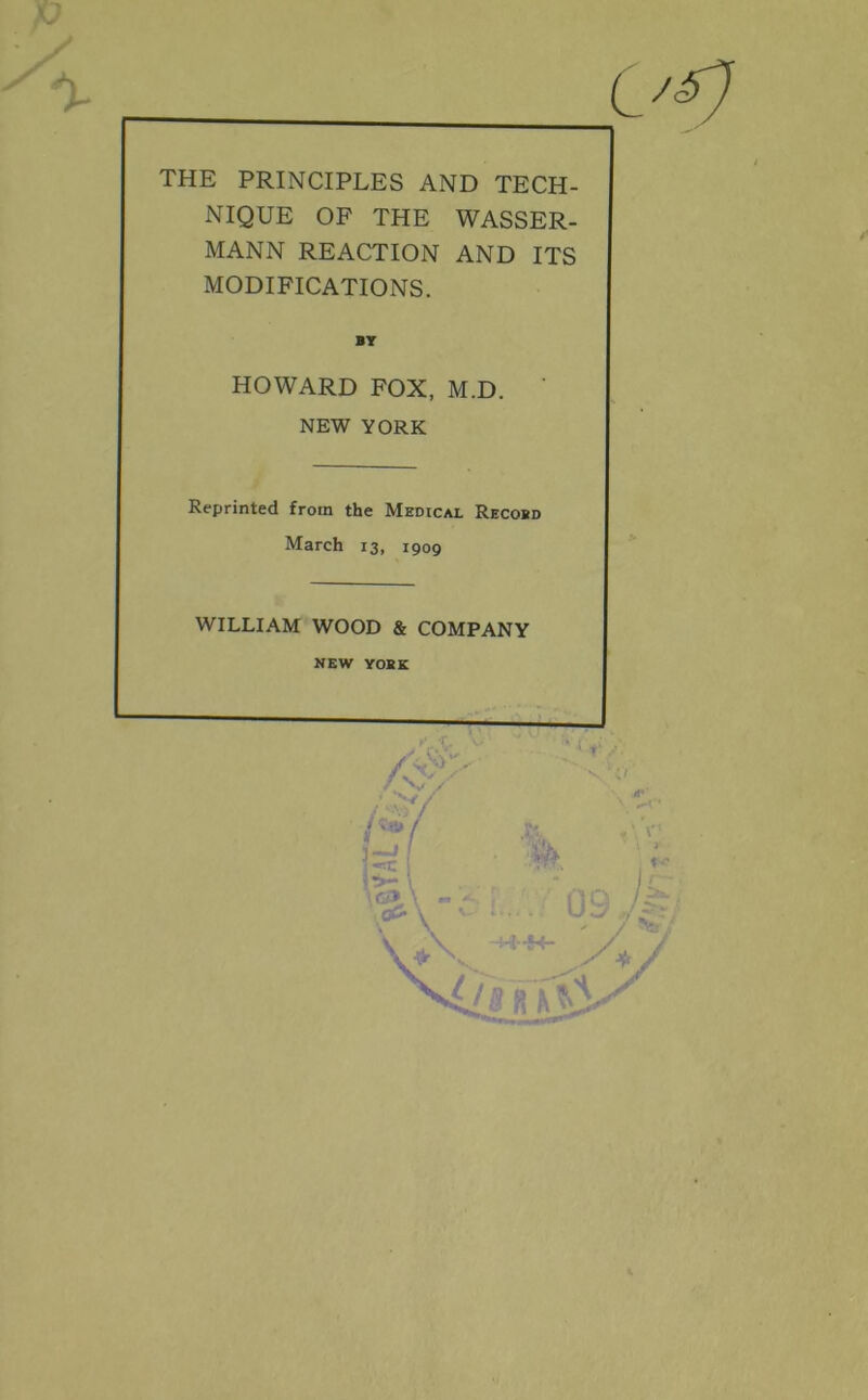 THE PRINCIPLES AND TECH- NIQUE OF THE WASSER- MANN REACTION AND ITS MODIFICATIONS. BY HOWARD FOX, M.D. ' NEW YORK Reprinted from the Medical Recosd March 13, 1909 WILLIAM WOOD & COMPANY NEW YOKE X