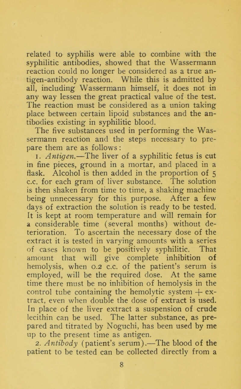 related to syphilis were able to combine with the syphilitic antibodies, showed that the Wassermann reaction could no longer be considered as a true an- tigen-antibody reaction. While this is admitted by all, including Wassermann himself, it does not in any way lessen the great practical value of the test. The reaction must be considered as a union taking place between certain lipoid substances and the an- tibodies existing in syphilitic blood. The five substances used in performing the Was- sermann reaction and the steps necessary to pre- pare them are as follows: 1. Antigen.—The liver of a syphilitic fetus is cut in fine pieces, ground in a mortar, and placed in a flask. Alcohol is then added in the proportion of 5 c.c. for each gram of liver substance. The solution is then shaken from time to time, a shaking machine being unnecessary for this purpose. After a few days of extraction the solution is ready to be tested. It is kept at room temperature and will remain for a considerable time (several months) without de- terioration. To ascertain the necessary dose of the extract it is tested in varying amounts with a series of cases known to be positively syphilitic. That amount that will give complete inhibition of hemolysis, when 0.2 c.c. of the patient’s serum is employed, will be the required dose. At the same time there must be no inhibition of hemolysis in the control tube containing the hemolytic system -f- ex- tract, even when double the dose of extract is used. In place of the liver extract a suspension of crude lecithin can be used. The latter substance, as pre- pared and titrated by Noguchi, has been used by me up to the present time as antigen. 2. Antibody (patient’s serum).—The blood of the patient to be tested can be collected directly from a