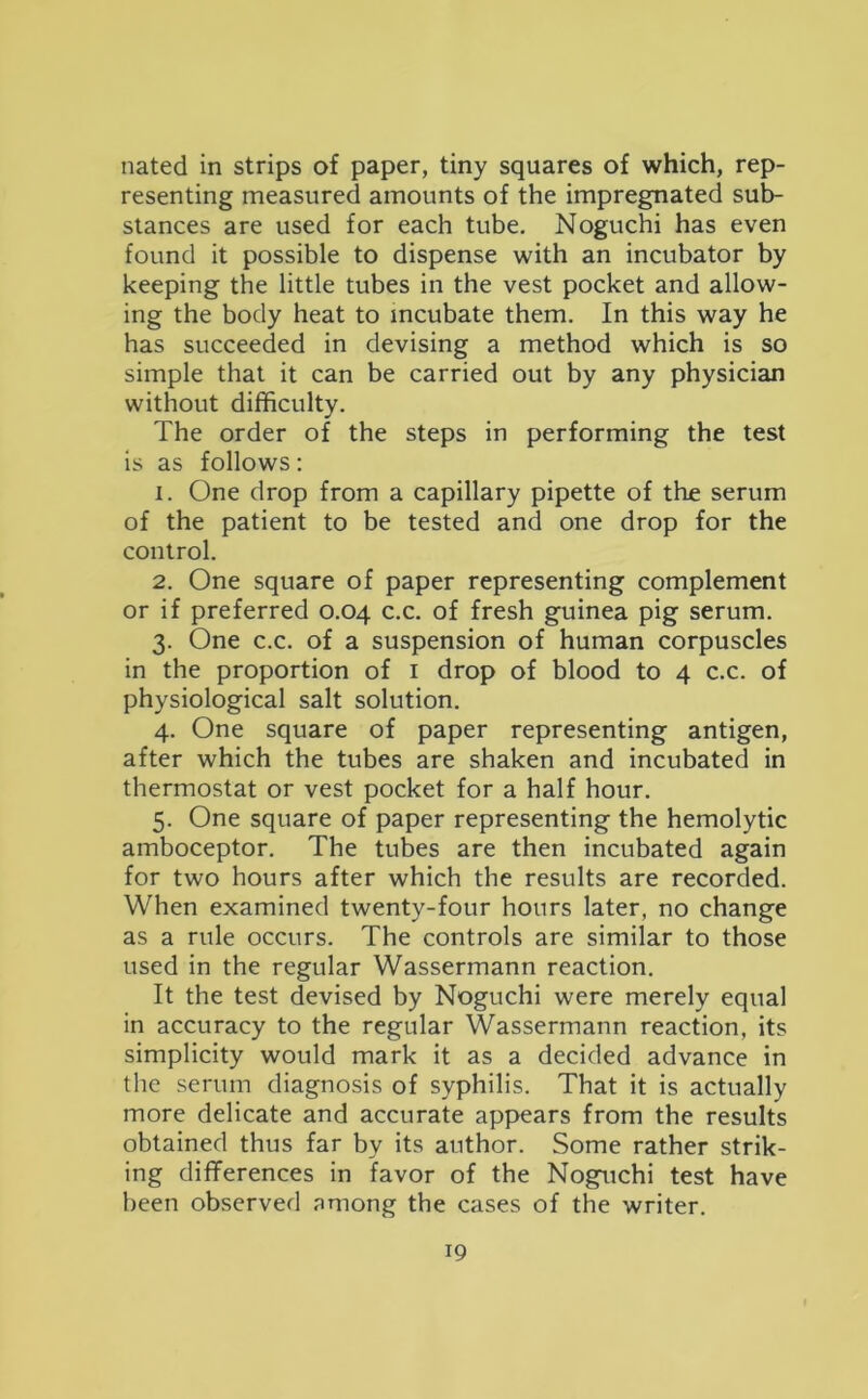 nated in strips of paper, tiny squares of which, rep- resenting measured amounts of the impregnated sub- stances are used for each tube. Noguchi has even found it possible to dispense with an incubator by keeping the little tubes in the vest pocket and allow- ing the body heat to incubate them. In this way he has succeeded in devising a method which is so simple that it can be carried out by any physician without difficulty. The order of the steps in performing the test is as follows: 1. One drop from a capillary pipette of the serum of the patient to be tested and one drop for the control. 2. One square of paper representing complement or if preferred 0.04 c.c. of fresh guinea pig serum. 3. One c.c. of a suspension of human corpuscles in the proportion of 1 drop of blood to 4 c.c. of physiological salt solution. 4. One square of paper representing antigen, after which the tubes are shaken and incubated in thermostat or vest pocket for a half hour. 5. One square of paper representing the hemolytic amboceptor. The tubes are then incubated again for two hours after which the results are recorded. When examined twenty-four hours later, no change as a rule occurs. The controls are similar to those used in the regular Wassermann reaction. It the test devised by Noguchi were merely equal in accuracy to the regular Wassermann reaction, its simplicity would mark it as a decided advance in the serum diagnosis of syphilis. That it is actually more delicate and accurate appears from the results obtained thus far by its author. Some rather strik- ing differences in favor of the Noguchi test have been observed among the cases of the writer.