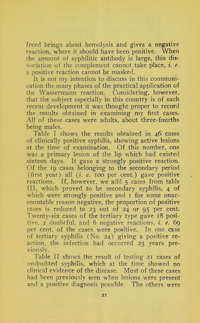 freed brings about hemolysis and gives a negative reaction, where it should have been positive. When the amount of syphilitic antibody is large, this dis- sociation of the complement cannot take place, i. e. a positive reaction cannot be masked. It is not my intention to discuss in this communi- cation the many phases of the practical application of the Wassermann reaction. Considering, however, that the subject especially in this country is of such recent development it was thought proper to record the results obtained in examining my first cases. All of these cases were adults, about three-fourths being males. Table I shows the results obtained in 46 cases of clinically positive syphilis, showing active lesions at the time of examination. Of this number, one was a primary lesion of the lip which had existed sixteen days. It gave a strongly positive reaction. Of the 19 cases belonging to the secondary period (first year) all (i. e. 100 per cent.) gave positive reactions. If, however, we add 5 cases from table III, which proved to be secondary syphilis, 4 of which were strongly positive and 1 for some unac- countable reason negative, the proportion of positive cases is reduced to 23 out of 24 or 95 per cent. Twenty-six cases of the tertiary type gave 18 posi- tive, 2 doubtful, and 6 negative reactions, i. e. 69 per cent, of the cases were positive. In one case of tertiary syphilis (No. 24) giving a positive re- action, the infection had occurred 23 years pre- viously. Table II shows the result of testing 21 cases of undoubted syphilis, which at the time showed no clinical evidence of the disease. Most of these cases had been previously seen when lesions were present and a positive diagnosis possible. The others were