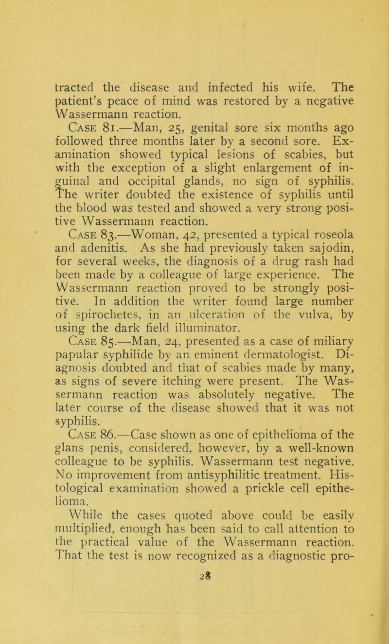 tracted the disease and infected his wife. The patient’s peace of mind was restored by a negative Wassermann reaction. Case 8i.—Man, 25, genital sore six months ago followed three months later by a second sore. Ex- amination showed typical lesions of scabies, but with the exception of a slight enlargement of in- guinal and occipital glands, no sign of syphilis. The writer doubted the existence of syphilis until the blood was tested and showed a very strong posi- tive Wassermann reaction. Case 83.—Woman, 42, presented a typical roseola and adenitis. As she had previously taken sajodin, for several weeks, the diagnosis of a drug rash had been made by a colleague of large experience. The Wassermann reaction proved to be strongly posi- tive. In addition the writer found large number of spirochetes, in an ulceration of the vulva, by using the dark field illuminator. Case 85.—Man, 24, presented as a case of miliary papular syphilide by an eminent dermatologist. Di- agnosis doubted and that of scabies made by many, as signs of severe itching were present. The Was- sermann reaction was absolutely negative. The later course of the disease showed that it was not syphilis. Case 86.—Case shown as one of epithelioma of the glans penis, considered, however, by a well-known colleague to be syphilis. Wassermann test negative. No improvement from antisyphilitic treatment. His- tological examination showed a prickle cell epithe- lioma. While the cases quoted above could be easily multiplied, enough has been said to call attention to the practical value of the Wassermann reaction. That the test is now recognized as a diagnostic pro- 2%