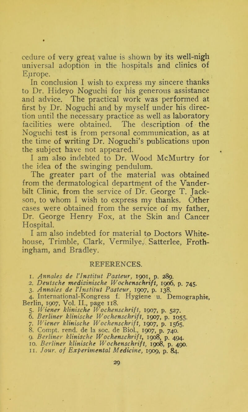 cedure of very great value is shown by its well-nigh universal adoption in the hospitals and clinics of Eprope. In conclusion I wish to express my sincere thanks to Dr. Hideyo Noguchi for his generous assistance and advice. The practical work was performed at first by Dr. Noguchi and by myself under his direc- tion until the necessary practice as well as laboratory facilities were obtained. The description of the Noguchi test is from personal communication, as at the time of writing Dr. Noguchi’s publications upon the subject have not appeared. I am also indebted to Dr. Wood McMurtry for the idea of the swinging pendulum. The greater part of the material was obtained from the dermatological department of the Vander- bilt Clinic, from the service of Dr. George T. Jack- son, to whom I wish to express my thanks. Other cases were obtained from the service of my father. Dr. George Henry Fox, at the Skin and Cancer Hospital. I am also indebted for material to Doctors White- house, Trimble, Clark, Vermilye, Satterlee, Froth- ingham, and Bradley. REFERENCES. 1. Annales de I’Institut Pasteur, 1901, p. 289. 2. Deutsche medizinische Wochenschrift, 1906, p. 745. 3. Annales de I’Institut Pasteur, 1907, p. 138. 4. International-Kongress f. Hygiene u. Demographie, Berlin, 1907, Vol. II., page 118. 5. Wiener klinische Wochenschrift, 1907, p. 527. 6. Berliner klinische Wochenschrift, 1907, p. 1055. 7. Wiener klinische Wochenschrift, 1907, p. 1565. 8. Compt. rend, de la soc. de Biol., 1907, p. 740. 9. Berliner klinische Wochenschrift, 1908, p. 494. 10. Berliner klinische Wochenschrift, 1908, p. 490. 11. Jour, of Experimental Medicine, 1909, p. 84.