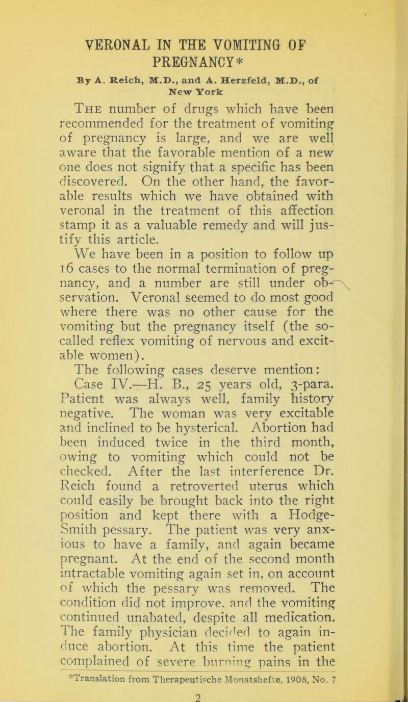 PREGNANCY* By A. Reich, M.D., and A. Herijfeld, M.D., of New York The number of drugs which have been recommended for the treatment of vomiting of pregnancy is large, and we are well aware that the favorable mention of a new one does not signify that a specific has been discovered. On the other hand, the favor- able results which we have obtained with veronal in the treatment of this affection stamp it as a valuable remedy and will jus- tify this article. We have been in a position to follow up 16 cases to the normal termination of preg- nancy, and a number are still under ob-~'x^ servation. Veronal seemed to do most good where there was no other cause for the vomiting but the pregnancy itself (the so- called reflex vomiting of nervous and excit- able women). The following cases deserve mention: Case IV.—PI. B., 25 years old, 3-para. Patient was always well, family history negative. The woman was very excitable and inclined to be hysterical. Abortion had been induced twice in the third month, owing to vomiting which could not be checked. After the last interference Dr. Reich found a retroverted uterus which could easily be brought back into the right position and kept there with a Hodge- Smith pessary. The patient was very anx- ious to have a family, and again became pregnant. At the end of the second month intractable vomiting again set in, on account of which the pessary was removed. The condition did not improve, and the vomiting continued unabated, despite all medication. The family physician deci'^^erl to again in- duce abortion. At this time the patient complained of severe burning pains in the *Translation from Therapeutische Monatshefte, 1908, No. 7 2